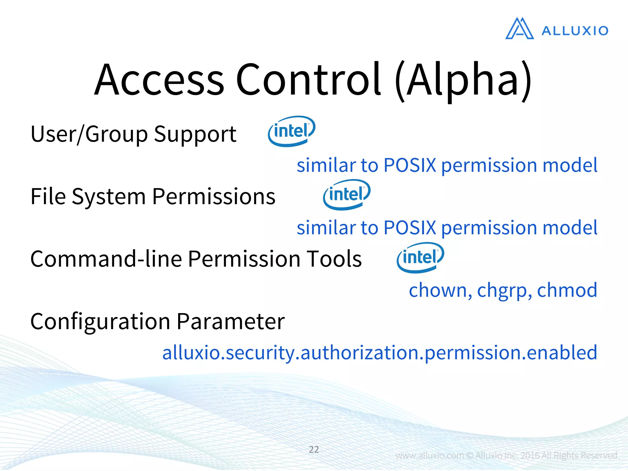 22
Access Control (Alpha)
User/Group Support
Command-line Permission Tools
Configuration Parameter
File System Permissions
similar to POSIX permission model
chown, chgrp, chmod
alluxio.security.authorization.permission.enabled
similar to POSIX permission model
 