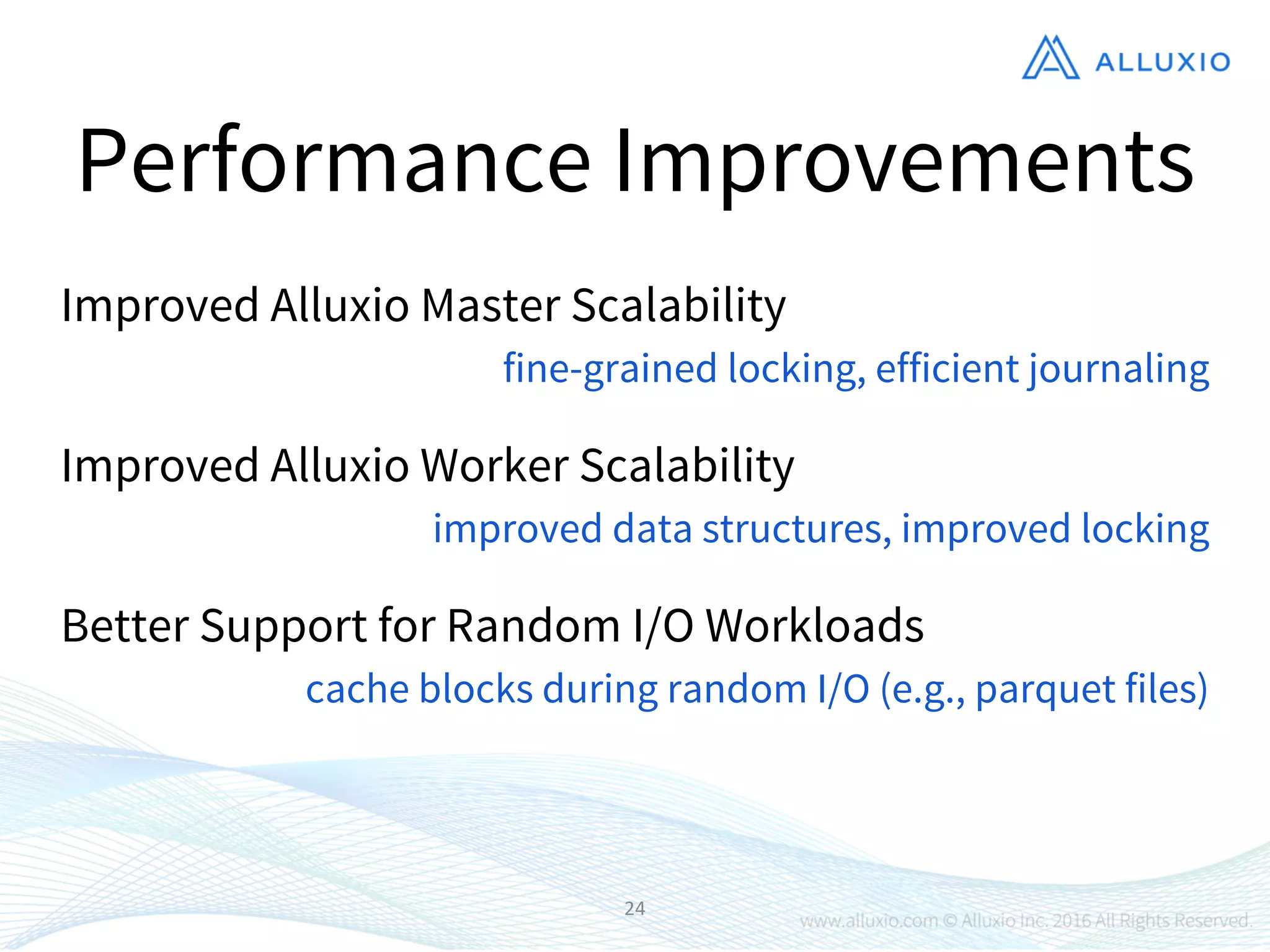 24
Performance Improvements
Improved Alluxio Master Scalability
Better Support for Random I/O Workloads
Improved Alluxio Worker Scalability
fine-grained locking, efficient journaling
improved data structures, improved locking
cache blocks during random I/O (e.g., parquet files)
 