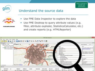 23
Understand the source data
GeoTrends seminar INSPIRE - Methodology, 15-06-2016, Stijn Goedertier, Steven Smolders
Define mappings to
INSPIRE data
specifications
▶ Use FME Data Inspector to explore the data
▶ Use FME Desktop to query attribute values (e.g.
filter, attribute exploder, StatisticsCalculator, etc.)
and create reports (e.g. HTMLReporter)
 