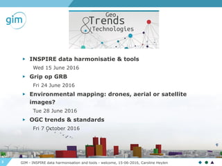 3 GIM - INSPIRE data harmonisation and tools - welcome, 15-06-2016, Caroline Heylen
▶ INSPIRE data harmonisatie & tools
Wed 15 June 2016
▶ Grip op GRB
Fri 24 June 2016
▶ Environmental mapping: drones, aerial or satellite
images?
Tue 28 June 2016
▶ OGC trends & standards
Fri 7 October 2016
 