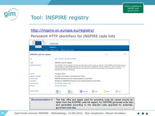 33
Tool: INSPIRE registry
GeoTrends seminar INSPIRE - Methodology, 15-06-2016, Stijn Goedertier, Steven Smolders
http://inspire.ec.europa.eu/registry/
Persistent HTTP identifiers for INSPIRE code lists
Define mappings to
INSPIRE data
specifications
 