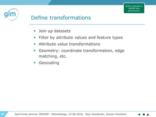 35
Define transformations
GeoTrends seminar INSPIRE - Methodology, 15-06-2016, Stijn Goedertier, Steven Smolders
▶ Join up datasets
▶ Filter by attribute values and feature types
▶ Attribute value transformations
▶ Geometry: coordinate transformation, edge
matching, etc.
▶ Geocoding
Define mappings to
INSPIRE data
specifications
 