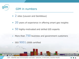 4
GIM in numbers
▶ 2 sites (Leuven and Gembloux)
▶ 20 years of experience in offering smart geo insights
▶ 50 highly-motivated and skilled GIS experts
▶ More than 750 business and government customers
▶ ISO 9001:2008 certified 
GIM - INSPIRE data harmonisation and tools - welcome, 15-06-2016, Caroline Heylen
 