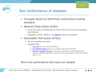 45
Test conformance of datasets
GeoTrends seminar INSPIRE - Methodology, 15-06-2016, Stijn Goedertier, Steven Smolders
▶ Concepts based on ISO19105 conformance testing
standard
▶ Abstract Tests Suites (ATSs)
▶ Set of test cases corresponding to requirements in the technical guidance
specifications
▶ Validated by MIG-T, MIWP-5: see GitHub inspire-eu-validation
▶ Executable Test Suites (ETSs):
▶ Set of executable test cases
▶ Available ETSs
• OGC CITE (focus on GML certification)
• JRC INSPIRE Validator (focus on metadata only for the moment)
• eENVplus Validation Services: verifies the conformance of GML datasets with
respect to INSPIRE application schemas and also with respect to ISO 19136:2007
(GML 3.2.1)
More and authoritative test tools are needed.
Test conformance of
datasets
 
