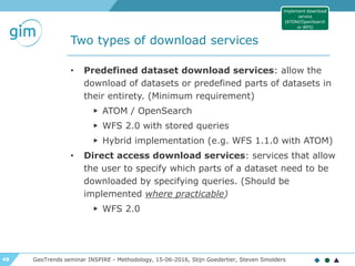48
Two types of download services
• Predefined dataset download services: allow the
download of datasets or predefined parts of datasets in
their entirety. (Minimum requirement)
▶ ATOM / OpenSearch
▶ WFS 2.0 with stored queries
▶ Hybrid implementation (e.g. WFS 1.1.0 with ATOM)
• Direct access download services: services that allow
the user to specify which parts of a dataset need to be
downloaded by specifying queries. (Should be
implemented where practicable)
▶ WFS 2.0
GeoTrends seminar INSPIRE - Methodology, 15-06-2016, Stijn Goedertier, Steven Smolders
Implement download
service
(ATOM/OpenSearch
or WFS)
 