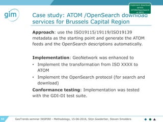 52
Case study: ATOM /OpenSearch download
services for Brussels Capital Region
GeoTrends seminar INSPIRE - Methodology, 15-06-2016, Stijn Goedertier, Steven Smolders
Approach: use the ISO19115/19119/ISO19139
metadata as the starting point and generate the ATOM
feeds and the OpenSearch descriptions automatically.
Implementation: GeoNetwork was enhanced to
• Implement the transformation from ISO XXXX to
ATOM
• Implement the OpenSearch protocol (for search and
download)
Conformance testing: Implementation was tested
with the GDI-DI test suite.
Implement download
service
(ATOM/OpenSearch
or WFS)
 