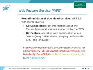 54
Web Feature Service (WFS)
GeoTrends seminar INSPIRE - Methodology, 15-06-2016, Stijn Goedertier, Steven Smolders
• Predefined dataset download service: WFS 2.0
with stored queries
• GetCapabilities: get information about the
feature types and services supported by the WFS.
• GetFeature operation with specification of a a
“storedQuery” that allows querying on datasetId,
CRS (and language)
http://www.myinspirewfs.gim.be/request=GetFeatur
e&storedquery_id=urnx:wfs:StoredQueryId:gim:Get
DataSetByIDandCRS&DataSetID=waternetwork_abc
&CRS=EPSG:4326
Implement download
service
(ATOM/OpenSearch
or WFS)
 