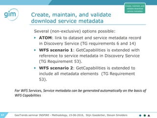 57
Create, maintain, and validate
download service metadata
GeoTrends seminar INSPIRE - Methodology, 15-06-2016, Stijn Goedertier, Steven Smolders
Several (non-exclusive) options possible:
▶ ATOM: link to dataset and service metadata record
in Discovery Service (TG requirements 6 and 14)
▶ WFS scenario 1: GetCapabilities is extended with
reference to service metadata in Discovery Service
(TG Requirement 53).
▶ WFS scenario 2: GetCapabilities is extended to
include all metadata elements (TG Requirement
53).
Create, maintain, and
validate download
service metadata
For WFS Services, Service metadata can be generated automatically on the basis of
WFS Capabilities
 