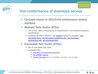 58
Test conformance of download service
GeoTrends seminar INSPIRE - Methodology, 15-06-2016, Stijn Goedertier, Steven Smolders
▶ Concepts based on ISO19105 conformance testing
standard
▶ Abstract Tests Suites (ATSs)
▶ Set of test cases corresponding to requirements in the technical guidance
specifications
▶ Validated by MIG-T, MIWP-5: see GitHub inspire-eu-validation: ats-
download-atom, ats-download-predefined-wfs, ats-download-
directaccess-wfs, ats-download-QoS
▶ Executable Test Suites (ETSs):
▶ Set of executable test cases
▶ Available ETSs:
• OGC WFS 2.0 Conformance Test Suite
• JRC INSPIRE Validator
• GDI-DE Test Suite (focus on metadata, download, view services)
Test conformance of
download service
 
