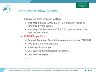 60
Implement View Service
GeoTrends seminar INSPIRE - Methodology, 15-06-2016, Stijn Goedertier, Steven Smolders
▶ Choose implementation option
▶ Web Map Service (WMS 1.3.0): an arbitrary region is
rendered by the server.
▶ Web Map Tile Service (WMTS 1.0.0): pre-rendered tiles
that can be cached.
▶ INSPIRE specifics:
▶ Support European Coordinate reference systems (ETRS89)
▶ PNG and GIF are mandatory
▶ Multilingualism support
▶ Use INSPIRE harmonised layer names
▶ Use INSPIRE styles
▶ …
Implement view
service (WMS or
WMTS)
 