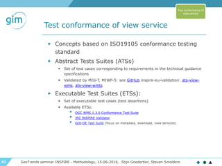 62
Test conformance of view service
GeoTrends seminar INSPIRE - Methodology, 15-06-2016, Stijn Goedertier, Steven Smolders
▶ Concepts based on ISO19105 conformance testing
standard
▶ Abstract Tests Suites (ATSs)
▶ Set of test cases corresponding to requirements in the technical guidance
specifications
▶ Validated by MIG-T, MIWP-5: see GitHub inspire-eu-validation: ats-view-
wms, ats-view-wmts
▶ Executable Test Suites (ETSs):
▶ Set of executable test cases (test assertions)
▶ Available ETSs:
• OGC WMS 1.3.0 Conformance Test Suite
• JRC INSPIRE Validator
• GDI-DE Test Suite (focus on metadata, download, view services)
Test conformance of
view service
 