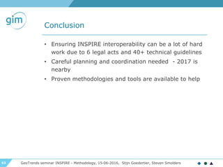 63
Conclusion
GeoTrends seminar INSPIRE - Methodology, 15-06-2016, Stijn Goedertier, Steven Smolders
• Ensuring INSPIRE interoperability can be a lot of hard
work due to 6 legal acts and 40+ technical guidelines
• Careful planning and coordination needed - 2017 is
nearby
• Proven methodologies and tools are available to help
 