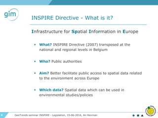 8
INSPIRE Directive - What is it?
GeoTrends seminar INSPIRE - Legislation, 15-06-2016, An Heirman
Infrastructure for Spatial Information in Europe
▶ What? INSPIRE Directive (2007) transposed at the
national and regional levels in Belgium
▶ Who? Public authorities
▶ Aim? Better facilitate public access to spatial data related
to the environment across Europe
▶ Which data? Spatial data which can be used in
environmental studies/policies
 