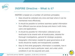 9
INSPIRE Directive - What is it?
GeoTrends seminar INSPIRE - Legislation, 15-06-2016, An Heirman
INSPIRE is based on a number of common principles:
▶ Data should be collected only once and kept where it can be
maintained most effectively.
▶ It should be possible to combine seamless spatial information
from different sources across Europe and share it with many
users and applications.
▶ It should be possible for information collected at one
level/scale to be shared with all levels/scales; detailed for
thorough investigations, general for strategic purposes.
▶ Geographic information needed for good governance at all
levels should be readily and transparently available.
▶ Easy to find what geographic information is available, how it
can be used to meet a particular need, and under which
conditions it can be acquired and used.
 