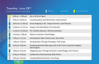Tuesday, June 28th
Event Activities and Schedule
9:00 am – 6:00 pm Ask a UX & UI Expert
9:30 am–10:30 am Visualizing Ideas with Wireframes: Andy Eveland
10:45 am–11:00 am Smart Mapping in 3D - Design Decisions: Janet Baresel
11:00 am–11:15 am Design in the Real World: Erich Rainville
11:30 am–12:30 pm DIY Usability Research: Whitney Kotlewski
12:45 pm–1:00 pm Words as Interface: David Dodge
1:00 pm–1:15 pm Animating the Web: Daniel Lewis, Sean Olson
1:30 pm–2:30 pm Iterating Ideas Through Prototypes: Yash Gupta
2:45 pm–3:00 pm Designing Beautiful Web Apps with JS API 4.0 for JavaScript Widgets:
Alan Sangma
3:00 pm–3:15 pm Delighting Users Through Animation: David Dodge, Chris Ferenci
3:30 pm–4:30 pm Collaborative Brainstorming: Matt Palmer
4:45 pm–5:45 pm Creating Effective Personas: Tao Zhang
Ask a UX & UI ExpertLightning TalkWorkshop
 