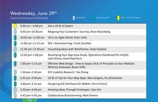 Wednesday, June 29th
Event Activities and Schedule
9:00 am – 6:00 pm Ask a UX & UI Expert
9:30 am–10:30 am Mapping Your Customers' Journey: Brian Rosenberg
10:45 am–11:00 am UX in an Agile World: Shari Little
11:00 am–11:15 am ROI + Brainstorming: Frank Garofalo
11:30 am–12:30 pm Visualizing Ideas with Wireframes: Andy Eveland
12:45 pm–1:00 pm Revamping Your App-Case Study: Operations Dashboard for ArcGIS:
Julio Ochoa, David Nyenhuis
1:00 pm–1:15 pm Effective Web Design - How to Apply UX & UI Principles to Your Website:
Whitney Kotlewski, Bryan Stifle
1:30 pm–2:30 pm DIY Usability Research: Tao Zhang
2:45 pm–3:00 pm UX & UI Tips for Your Map Apps: Alan Sangma, Al Laframboise
3:00 pm–3:15 pm Designing GIS Interfaces for Mobile: Chris Ferenci
3:30 pm–4:30 pm Iterating Ideas Through Prototypes: Qun Hui
4:45 pm–5:45 pm Collaborative Brainstorming: Matt Palmer
Ask a UX & UI ExpertLightning TalkWorkshop
 