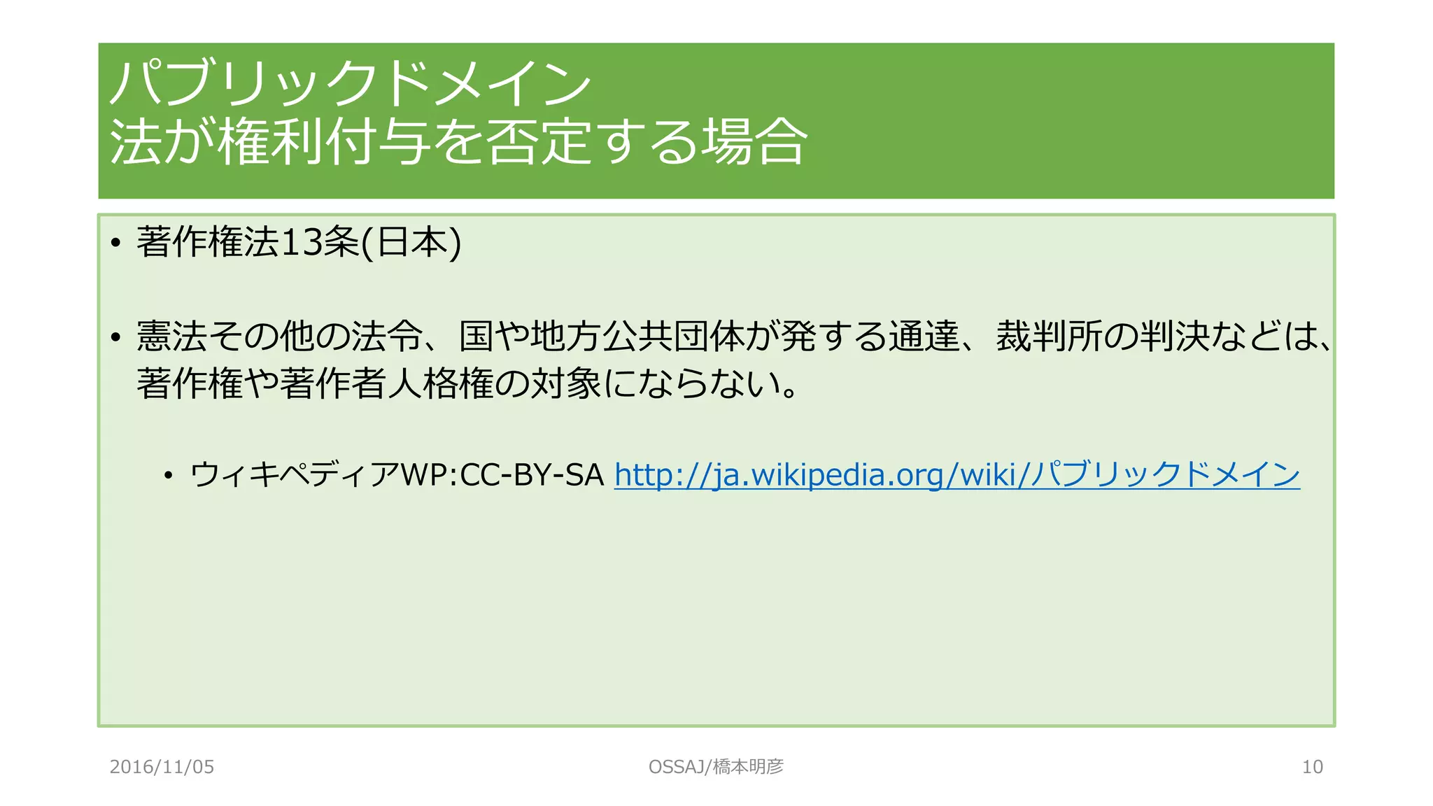 パブリックドメイン
法が権利付与を否定する場合
• 著作権法13条(日本)
• 憲法その他の法令、国や地方公共団体が発する通達、裁判所の判決などは、
著作権や著作者人格権の対象にならない。
• ウィキペディアWP:CC-BY-SA http://ja.wikipedia.org/wiki/パブリックドメイン
2016/11/05 OSSAJ/橋本明彦 10
 