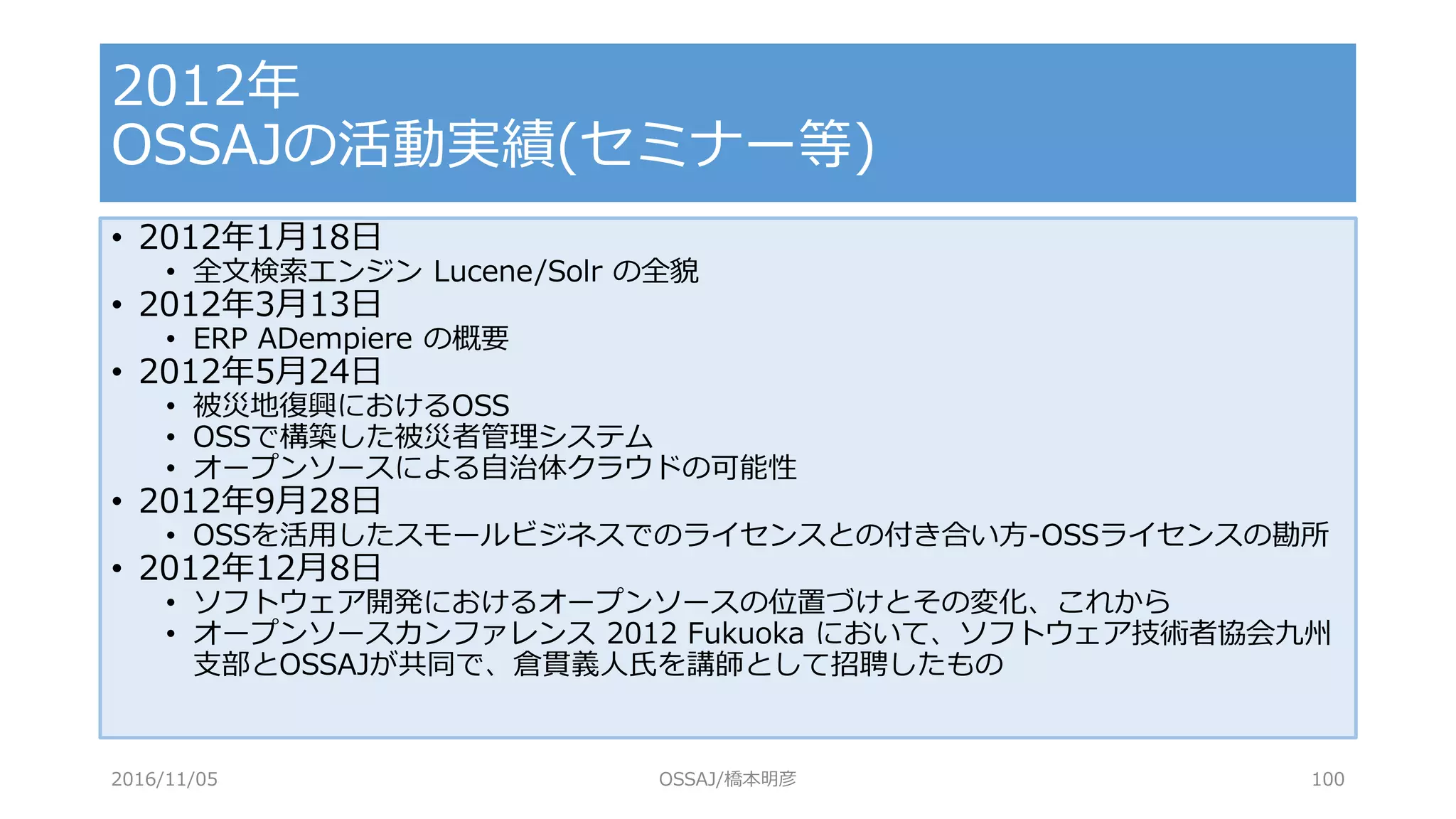• 2012年1月18日
• 全文検索エンジン Lucene/Solr の全貌
• 2012年3月13日
• ERP ADempiere の概要
• 2012年5月24日
• 被災地復興におけるOSS
• OSSで構築した被災者管理システム
• オープンソースによる自治体クラウドの可能性
• 2012年9月28日
• OSSを活用したスモールビジネスでのライセンスとの付き合い方-OSSライセンスの勘所
• 2012年12月8日
• ソフトウェア開発におけるオープンソースの位置づけとその変化、これから
• オープンソースカンファレンス 2012 Fukuoka において、ソフトウェア技術者協会九州
支部とOSSAJが共同で、倉貫義人氏を講師として招聘したもの
2012年
OSSAJの活動実績(セミナー等)
2016/11/05 OSSAJ/橋本明彦 100
 