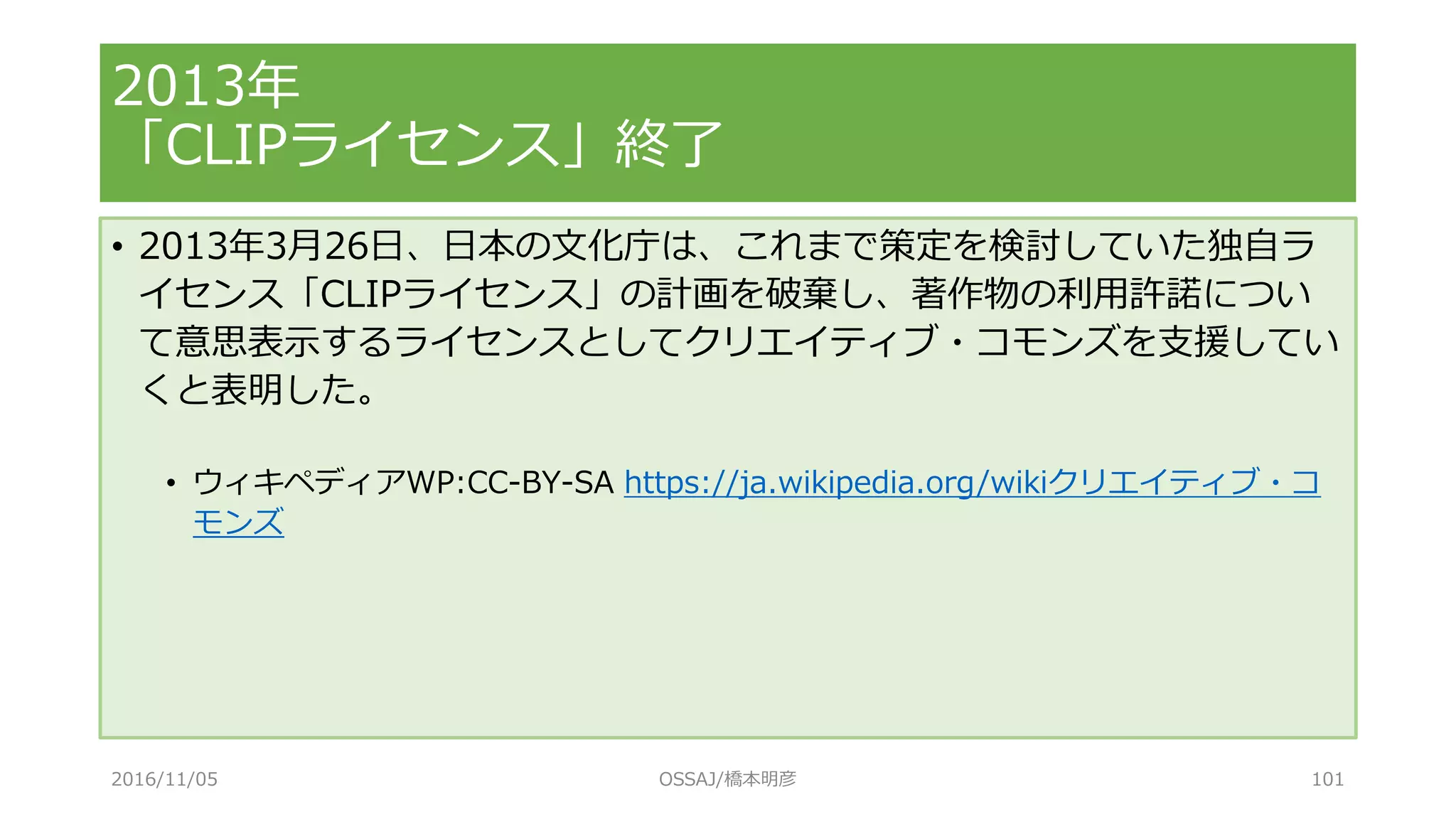 • 2013年3月26日、日本の文化庁は、これまで策定を検討していた独自ラ
イセンス「CLIPライセンス」の計画を破棄し、著作物の利用許諾につい
て意思表示するライセンスとしてクリエイティブ・コモンズを支援してい
くと表明した。
• ウィキペディアWP:CC-BY-SA https://ja.wikipedia.org/wikiクリエイティブ・コ
モンズ
2013年
「CLIPライセンス」終了
2016/11/05 OSSAJ/橋本明彦 101
 