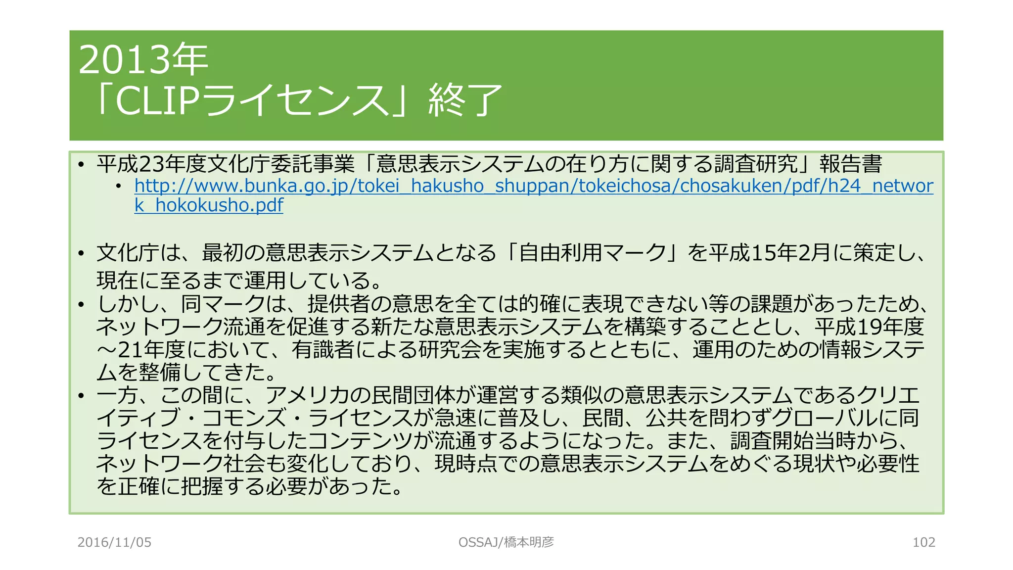 • 平成23年度文化庁委託事業「意思表示システムの在り方に関する調査研究」報告書
• http://www.bunka.go.jp/tokei_hakusho_shuppan/tokeichosa/chosakuken/pdf/h24_networ
k_hokokusho.pdf
• 文化庁は、最初の意思表示システムとなる「自由利用マーク」を平成15年2月に策定し、
現在に至るまで運用している。
• しかし、同マークは、提供者の意思を全ては的確に表現できない等の課題があったため、
ネットワーク流通を促進する新たな意思表示システムを構築することとし、平成19年度
～21年度において、有識者による研究会を実施するとともに、運用のための情報システ
ムを整備してきた。
• 一方、この間に、アメリカの民間団体が運営する類似の意思表示システムであるクリエ
イティブ・コモンズ・ライセンスが急速に普及し、民間、公共を問わずグローバルに同
ライセンスを付与したコンテンツが流通するようになった。また、調査開始当時から、
ネットワーク社会も変化しており、現時点での意思表示システムをめぐる現状や必要性
を正確に把握する必要があった。
2013年
「CLIPライセンス」終了
2016/11/05 OSSAJ/橋本明彦 102
 