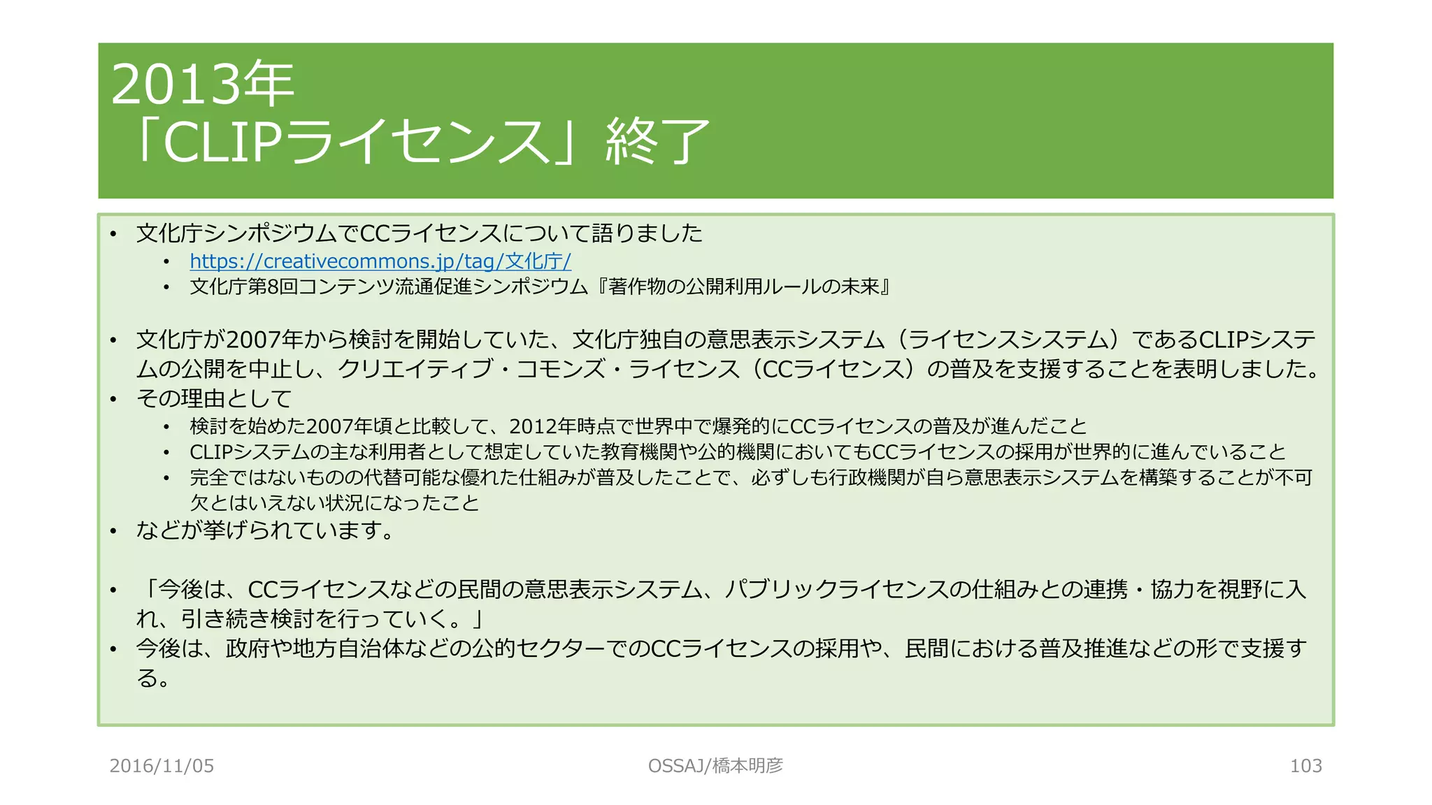 • 文化庁シンポジウムでCCライセンスについて語りました
• https://creativecommons.jp/tag/文化庁/
• 文化庁第8回コンテンツ流通促進シンポジウム『著作物の公開利用ルールの未来』
• 文化庁が2007年から検討を開始していた、文化庁独自の意思表示システム（ライセンスシステム）であるCLIPシステ
ムの公開を中止し、クリエイティブ・コモンズ・ライセンス（CCライセンス）の普及を支援することを表明しました。
• その理由として
• 検討を始めた2007年頃と比較して、2012年時点で世界中で爆発的にCCライセンスの普及が進んだこと
• CLIPシステムの主な利用者として想定していた教育機関や公的機関においてもCCライセンスの採用が世界的に進んでいること
• 完全ではないものの代替可能な優れた仕組みが普及したことで、必ずしも行政機関が自ら意思表示システムを構築することが不可
欠とはいえない状況になったこと
• などが挙げられています。
• 「今後は、CCライセンスなどの民間の意思表示システム、パブリックライセンスの仕組みとの連携・協力を視野に入
れ、引き続き検討を行っていく。」
• 今後は、政府や地方自治体などの公的セクターでのCCライセンスの採用や、民間における普及推進などの形で支援す
る。
2013年
「CLIPライセンス」終了
2016/11/05 OSSAJ/橋本明彦 103
 