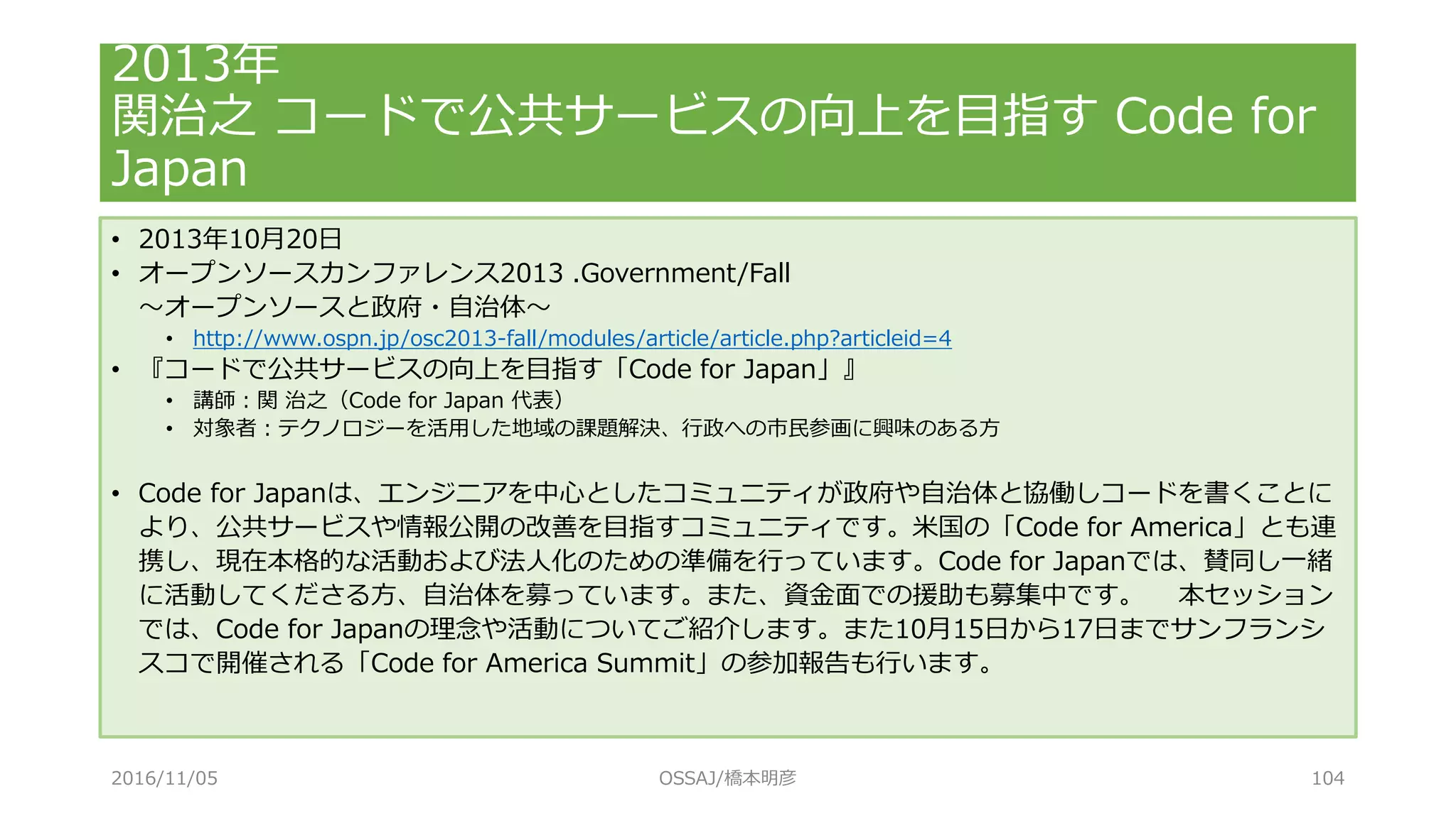 • 2013年10月20日
• オープンソースカンファレンス2013 .Government/Fall
～オープンソースと政府・自治体～
• http://www.ospn.jp/osc2013-fall/modules/article/article.php?articleid=4
• 『コードで公共サービスの向上を目指す「Code for Japan」』
• 講師：関 治之（Code for Japan 代表）
• 対象者：テクノロジーを活用した地域の課題解決、行政への市民参画に興味のある方
• Code for Japanは、エンジニアを中心としたコミュニティが政府や自治体と協働しコードを書くことに
より、公共サービスや情報公開の改善を目指すコミュニティです。米国の「Code for America」とも連
携し、現在本格的な活動および法人化のための準備を行っています。Code for Japanでは、賛同し一緒
に活動してくださる方、自治体を募っています。また、資金面での援助も募集中です。 本セッション
では、Code for Japanの理念や活動についてご紹介します。また10月15日から17日までサンフランシ
スコで開催される「Code for America Summit」の参加報告も行います。
2013年
関治之 コードで公共サービスの向上を目指す Code for
Japan
2016/11/05 OSSAJ/橋本明彦 104
 