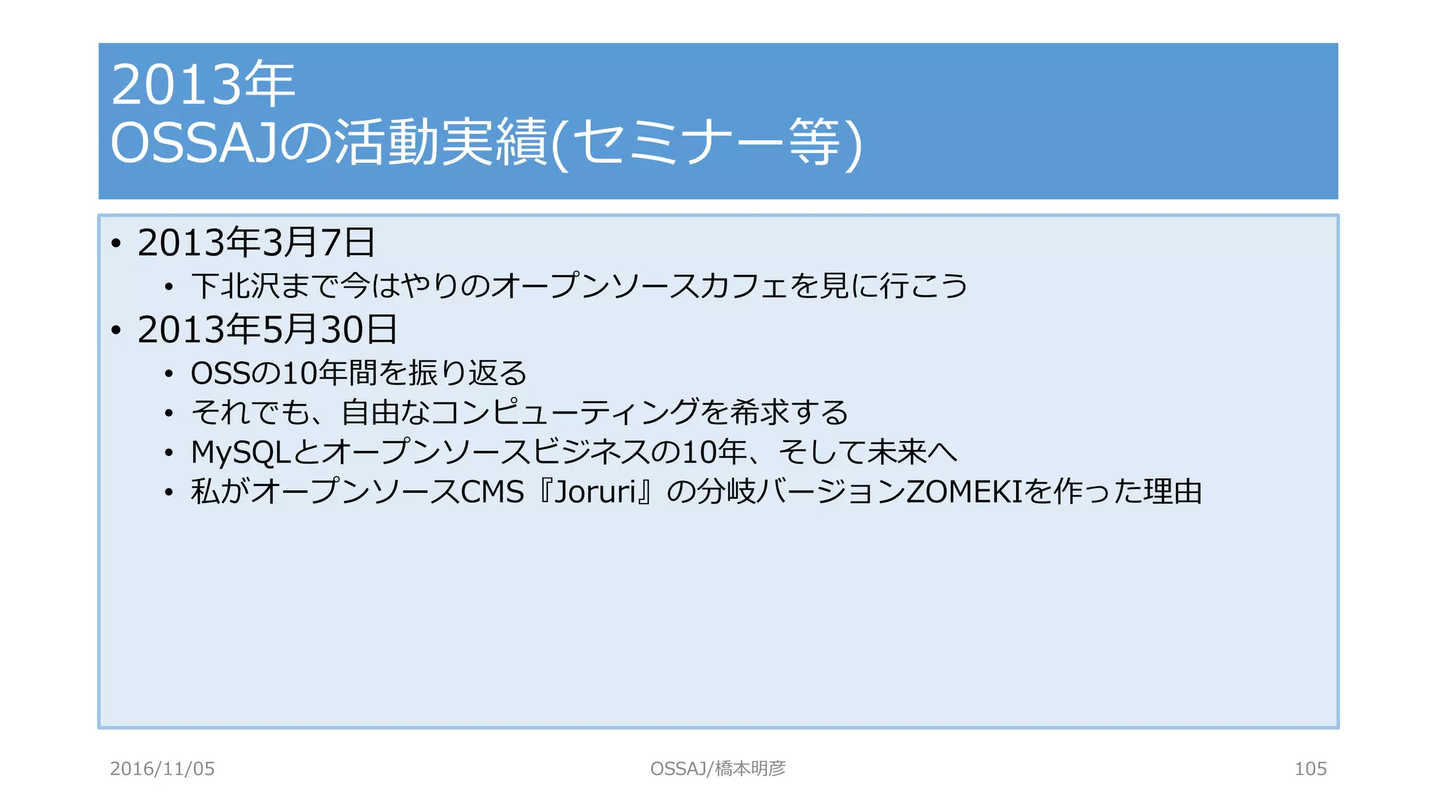 • 2013年3月7日
• 下北沢まで今はやりのオープンソースカフェを見に行こう
• 2013年5月30日
• OSSの10年間を振り返る
• それでも、自由なコンピューティングを希求する
• MySQLとオープンソースビジネスの10年、そして未来へ
• 私がオープンソースCMS『Joruri』の分岐バージョンZOMEKIを作った理由
2013年
OSSAJの活動実績(セミナー等)
2016/11/05 OSSAJ/橋本明彦 105
 