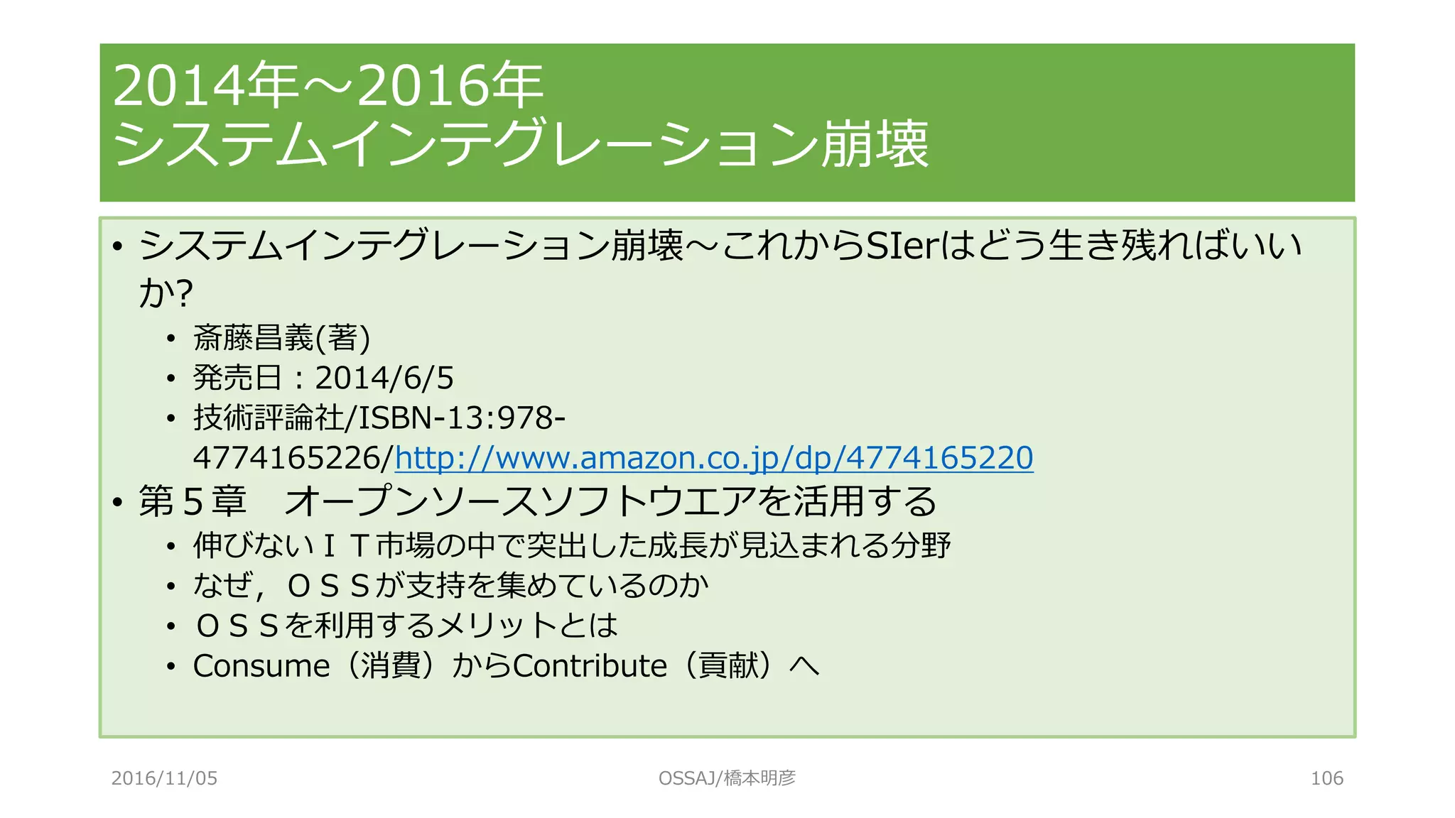 • システムインテグレーション崩壊～これからSIerはどう生き残ればいい
か?
• 斎藤昌義(著)
• 発売日：2014/6/5
• 技術評論社/ISBN-13:978-
4774165226/http://www.amazon.co.jp/dp/4774165220
• 第５章 オープンソースソフトウエアを活用する
• 伸びないＩＴ市場の中で突出した成長が見込まれる分野
• なぜ，ＯＳＳが支持を集めているのか
• ＯＳＳを利用するメリットとは
• Consume（消費）からContribute（貢献）へ
2014年～2016年
システムインテグレーション崩壊
2016/11/05 OSSAJ/橋本明彦 106
 