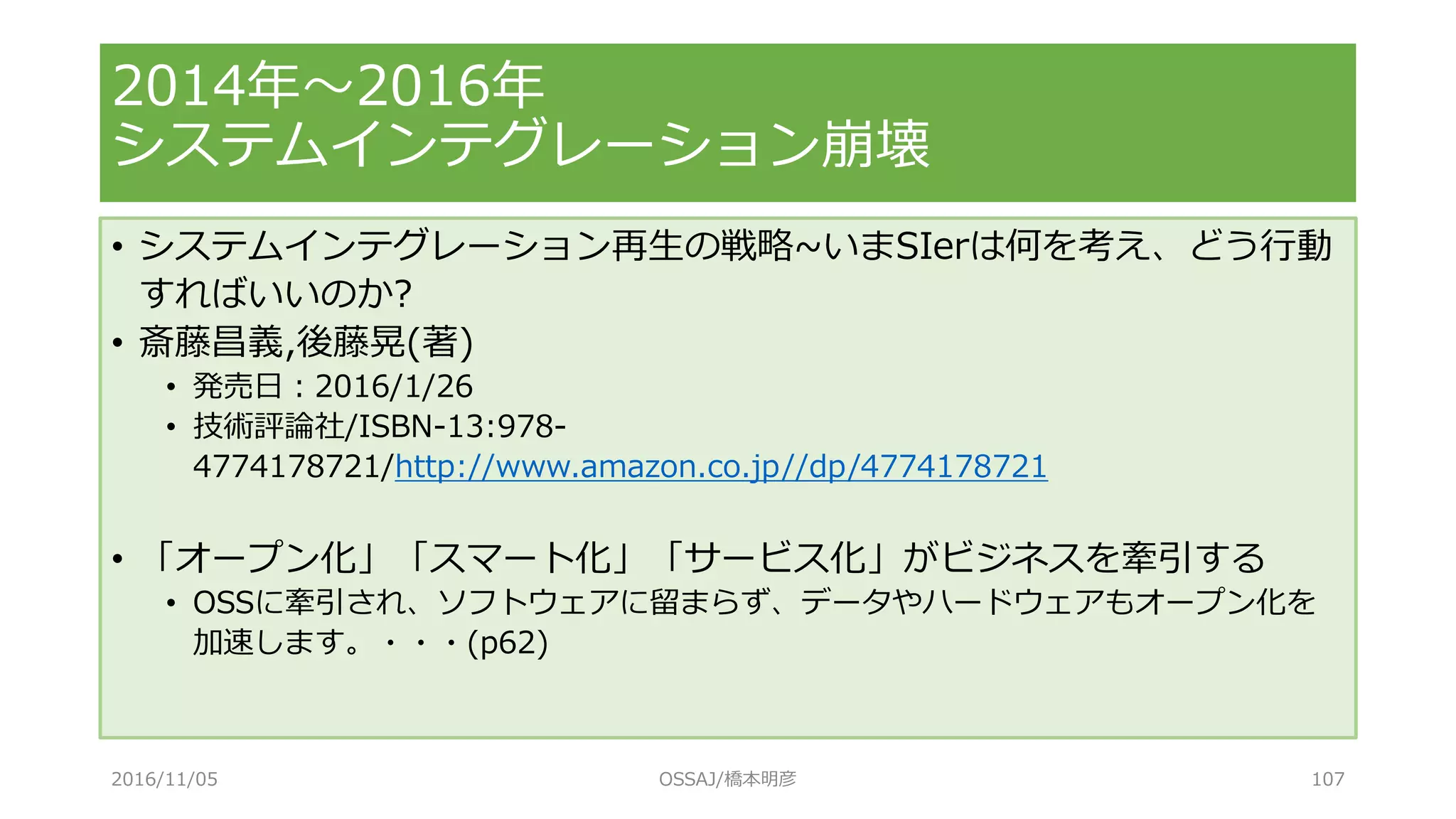 • システムインテグレーション再生の戦略~いまSIerは何を考え、どう行動
すればいいのか?
• 斎藤昌義,後藤晃(著)
• 発売日：2016/1/26
• 技術評論社/ISBN-13:978-
4774178721/http://www.amazon.co.jp//dp/4774178721
• 「オープン化」「スマート化」「サービス化」がビジネスを牽引する
• OSSに牽引され、ソフトウェアに留まらず、データやハードウェアもオープン化を
加速します。・・・(p62)
2014年～2016年
システムインテグレーション崩壊
2016/11/05 OSSAJ/橋本明彦 107
 