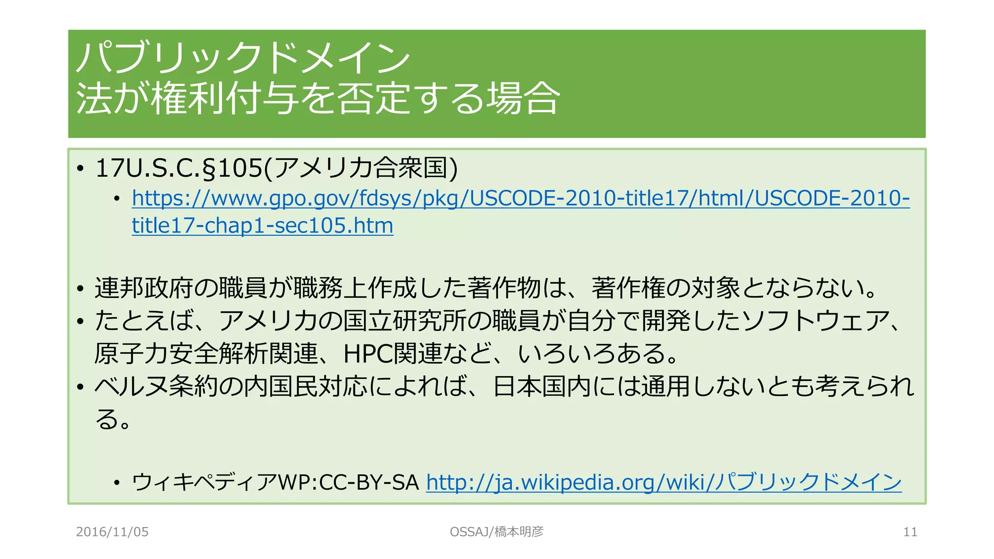 パブリックドメイン
法が権利付与を否定する場合
• 17U.S.C.§105(アメリカ合衆国)
• https://www.gpo.gov/fdsys/pkg/USCODE-2010-title17/html/USCODE-2010-
title17-chap1-sec105.htm
• 連邦政府の職員が職務上作成した著作物は、著作権の対象とならない。
• たとえば、アメリカの国立研究所の職員が自分で開発したソフトウェア、
原子力安全解析関連、HPC関連など、いろいろある。
• ベルヌ条約の内国民対応によれば、日本国内には通用しないとも考えられ
る。
• ウィキペディアWP:CC-BY-SA http://ja.wikipedia.org/wiki/パブリックドメイン
2016/11/05 OSSAJ/橋本明彦 11
 