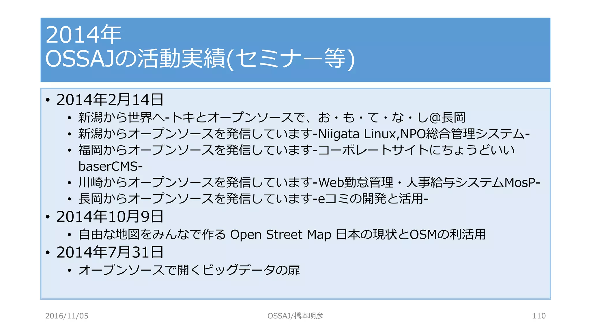 • 2014年2月14日
• 新潟から世界へ-トキとオープンソースで、お・も・て・な・し@長岡
• 新潟からオープンソースを発信しています-Niigata Linux,NPO総合管理システム-
• 福岡からオープンソースを発信しています-コーポレートサイトにちょうどいい
baserCMS-
• 川崎からオープンソースを発信しています-Web勤怠管理・人事給与システムMosP-
• 長岡からオープンソースを発信しています-eコミの開発と活用-
• 2014年10月9日
• 自由な地図をみんなで作る Open Street Map 日本の現状とOSMの利活用
• 2014年7月31日
• オープンソースで開くビッグデータの扉
2014年
OSSAJの活動実績(セミナー等)
2016/11/05 OSSAJ/橋本明彦 110
 