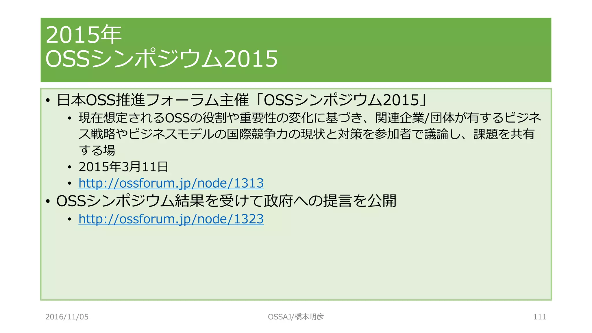 • 日本OSS推進フォーラム主催「OSSシンポジウム2015」
• 現在想定されるOSSの役割や重要性の変化に基づき、関連企業/団体が有するビジネ
ス戦略やビジネスモデルの国際競争力の現状と対策を参加者で議論し、課題を共有
する場
• 2015年3月11日
• http://ossforum.jp/node/1313
• OSSシンポジウム結果を受けて政府への提言を公開
• http://ossforum.jp/node/1323
2015年
OSSシンポジウム2015
2016/11/05 OSSAJ/橋本明彦 111
 