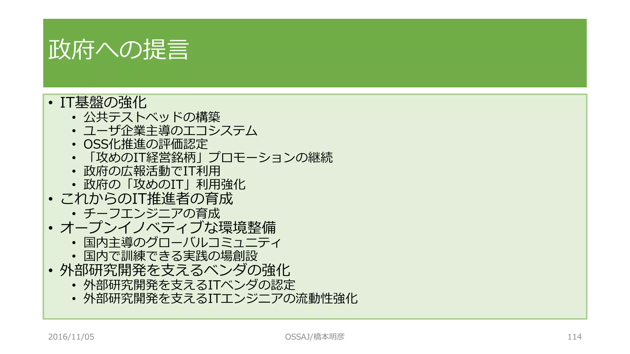 • IT基盤の強化
• 公共テストベッドの構築
• ユーザ企業主導のエコシステム
• OSS化推進の評価認定
• 「攻めのIT経営銘柄」プロモーションの継続
• 政府の広報活動でIT利用
• 政府の「攻めのIT」利用強化
• これからのIT推進者の育成
• チーフエンジニアの育成
• オープンイノベティブな環境整備
• 国内主導のグローバルコミュニティ
• 国内で訓練できる実践の場創設
• 外部研究開発を支えるベンダの強化
• 外部研究開発を支えるITベンダの認定
• 外部研究開発を支えるITエンジニアの流動性強化
政府への提言
2016/11/05 OSSAJ/橋本明彦 114
 