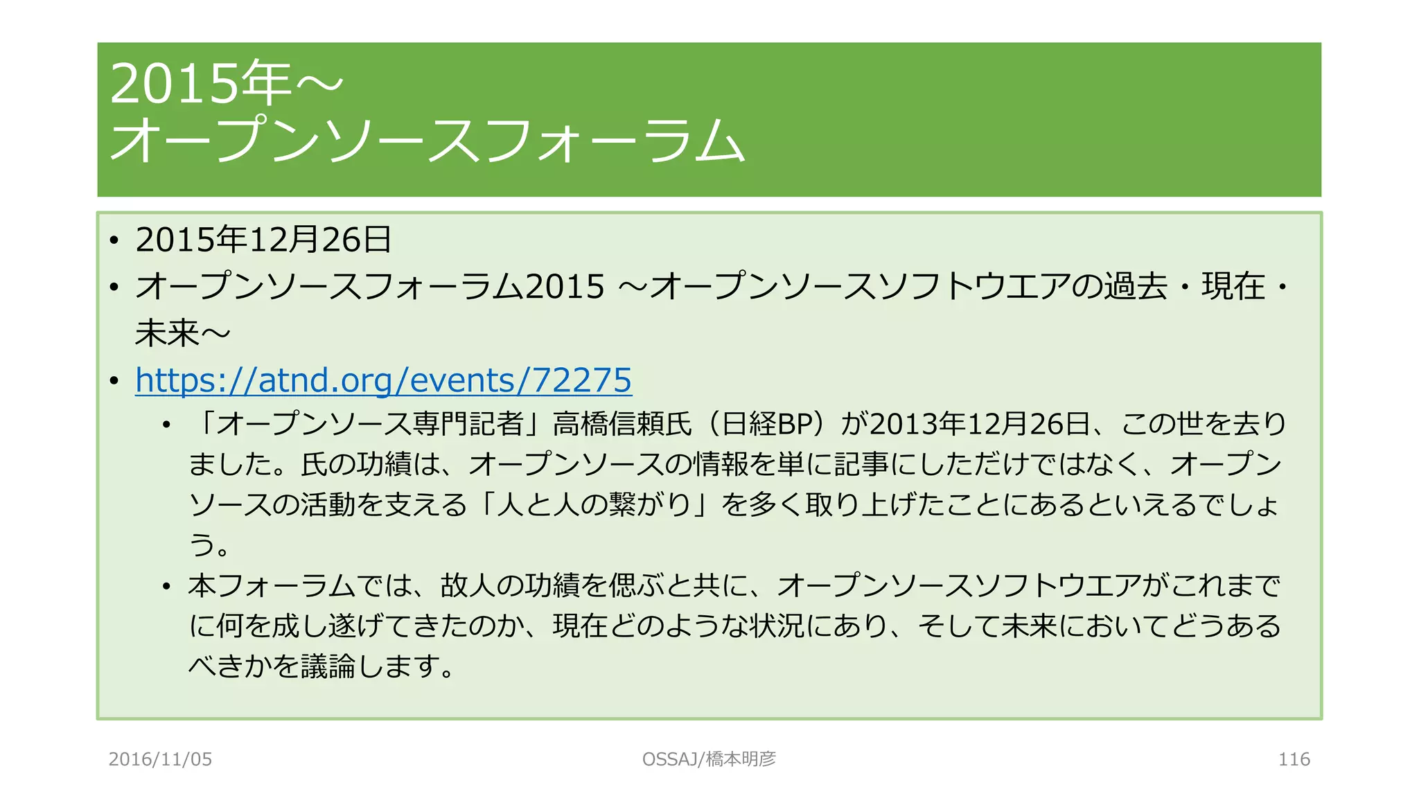 • 2015年12月26日
• オープンソースフォーラム2015 ～オープンソースソフトウエアの過去・現在・
未来～
• https://atnd.org/events/72275
• 「オープンソース専門記者」高橋信頼氏（日経BP）が2013年12月26日、この世を去り
ました。氏の功績は、オープンソースの情報を単に記事にしただけではなく、オープン
ソースの活動を支える「人と人の繋がり」を多く取り上げたことにあるといえるでしょ
う。
• 本フォーラムでは、故人の功績を偲ぶと共に、オープンソースソフトウエアがこれまで
に何を成し遂げてきたのか、現在どのような状況にあり、そして未来においてどうある
べきかを議論します。
2015年～
オープンソースフォーラム
2016/11/05 OSSAJ/橋本明彦 116
 
