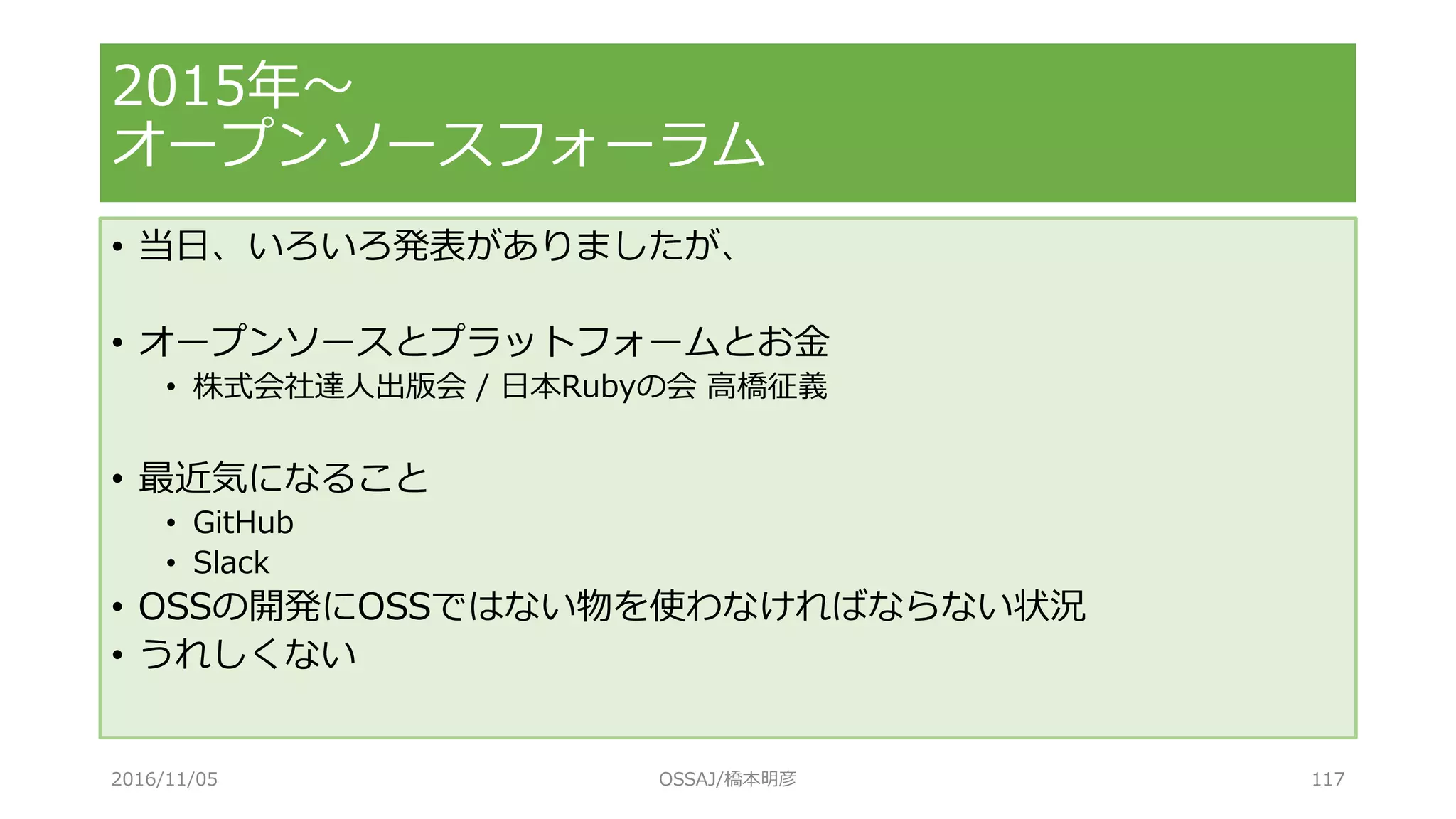 • 当日、いろいろ発表がありましたが、
• オープンソースとプラットフォームとお金
• 株式会社達人出版会 / 日本Rubyの会 高橋征義
• 最近気になること
• GitHub
• Slack
• OSSの開発にOSSではない物を使わなければならない状況
• うれしくない
2015年～
オープンソースフォーラム
2016/11/05 OSSAJ/橋本明彦 117
 