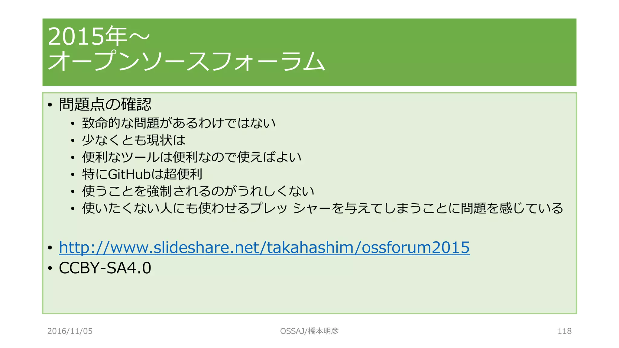 • 問題点の確認
• 致命的な問題があるわけではない
• 少なくとも現状は
• 便利なツールは便利なので使えばよい
• 特にGitHubは超便利
• 使うことを強制されるのがうれしくない
• 使いたくない人にも使わせるプレッ シャーを与えてしまうことに問題を感じている
• http://www.slideshare.net/takahashim/ossforum2015
• CCBY-SA4.0
2015年～
オープンソースフォーラム
2016/11/05 OSSAJ/橋本明彦 118
 