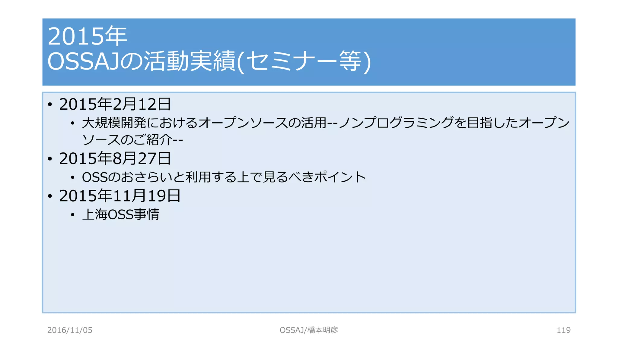 • 2015年2月12日
• 大規模開発におけるオープンソースの活用--ノンプログラミングを目指したオープン
ソースのご紹介--
• 2015年8月27日
• OSSのおさらいと利用する上で見るべきポイント
• 2015年11月19日
• 上海OSS事情
2015年
OSSAJの活動実績(セミナー等)
2016/11/05 OSSAJ/橋本明彦 119
 
