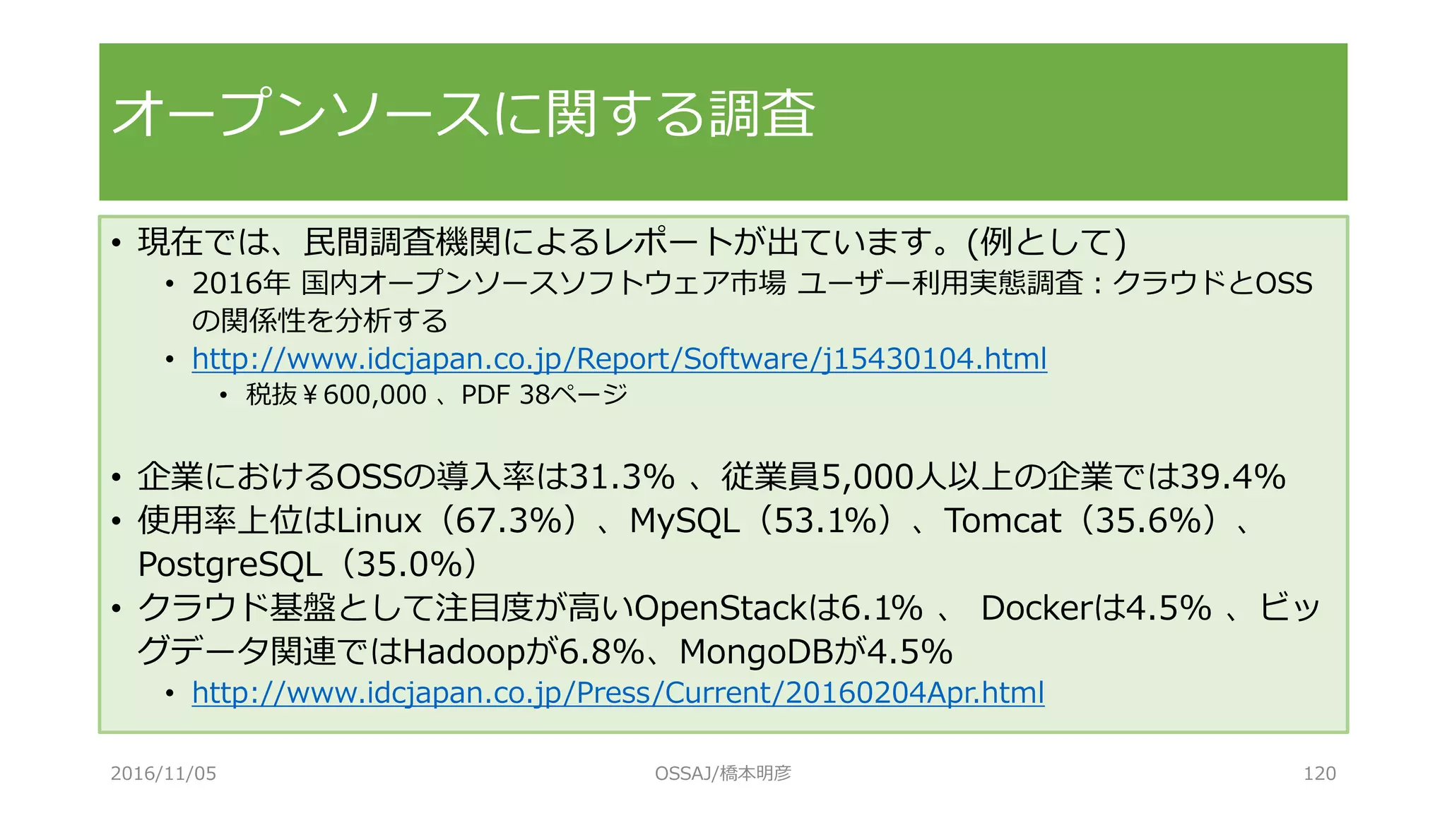 オープンソースに関する調査
• 現在では、民間調査機関によるレポートが出ています。(例として)
• 2016年 国内オープンソースソフトウェア市場 ユーザー利用実態調査：クラウドとOSS
の関係性を分析する
• http://www.idcjapan.co.jp/Report/Software/j15430104.html
• 税抜￥600,000 、PDF 38ページ
• 企業におけるOSSの導入率は31.3% 、従業員5,000人以上の企業では39.4%
• 使用率上位はLinux（67.3%）、MySQL（53.1%）、Tomcat（35.6%）、
PostgreSQL（35.0%）
• クラウド基盤として注目度が高いOpenStackは6.1% 、 Dockerは4.5% 、ビッ
グデータ関連ではHadoopが6.8%、MongoDBが4.5%
• http://www.idcjapan.co.jp/Press/Current/20160204Apr.html
2016/11/05 OSSAJ/橋本明彦 120
 