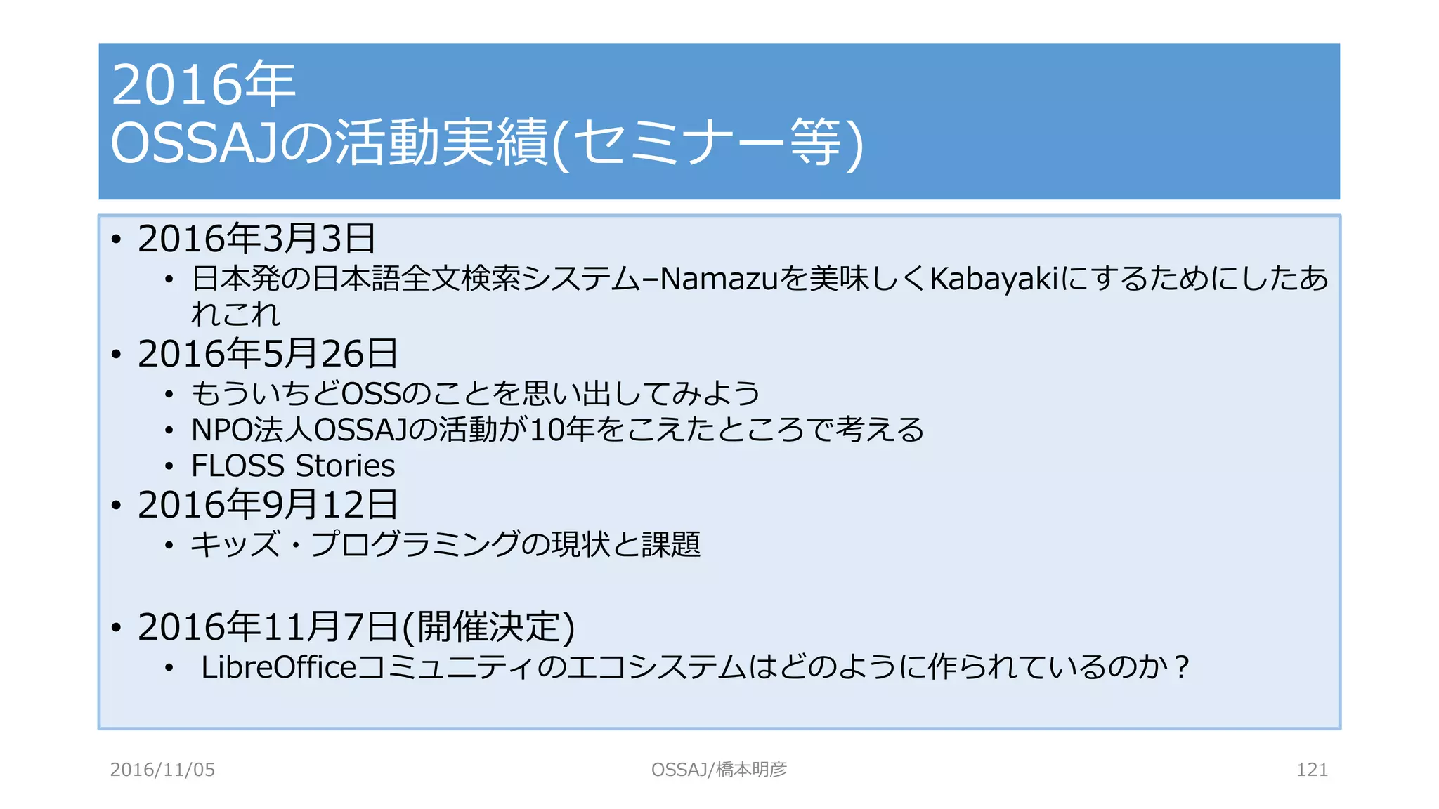 • 2016年3月3日
• 日本発の日本語全文検索システム–Namazuを美味しくKabayakiにするためにしたあ
れこれ
• 2016年5月26日
• もういちどOSSのことを思い出してみよう
• NPO法人OSSAJの活動が10年をこえたところで考える
• FLOSS Stories
• 2016年9月12日
• キッズ・プログラミングの現状と課題
• 2016年11月7日(開催決定)
• LibreOfficeコミュニティのエコシステムはどのように作られているのか？
2016年
OSSAJの活動実績(セミナー等)
2016/11/05 OSSAJ/橋本明彦 121
 