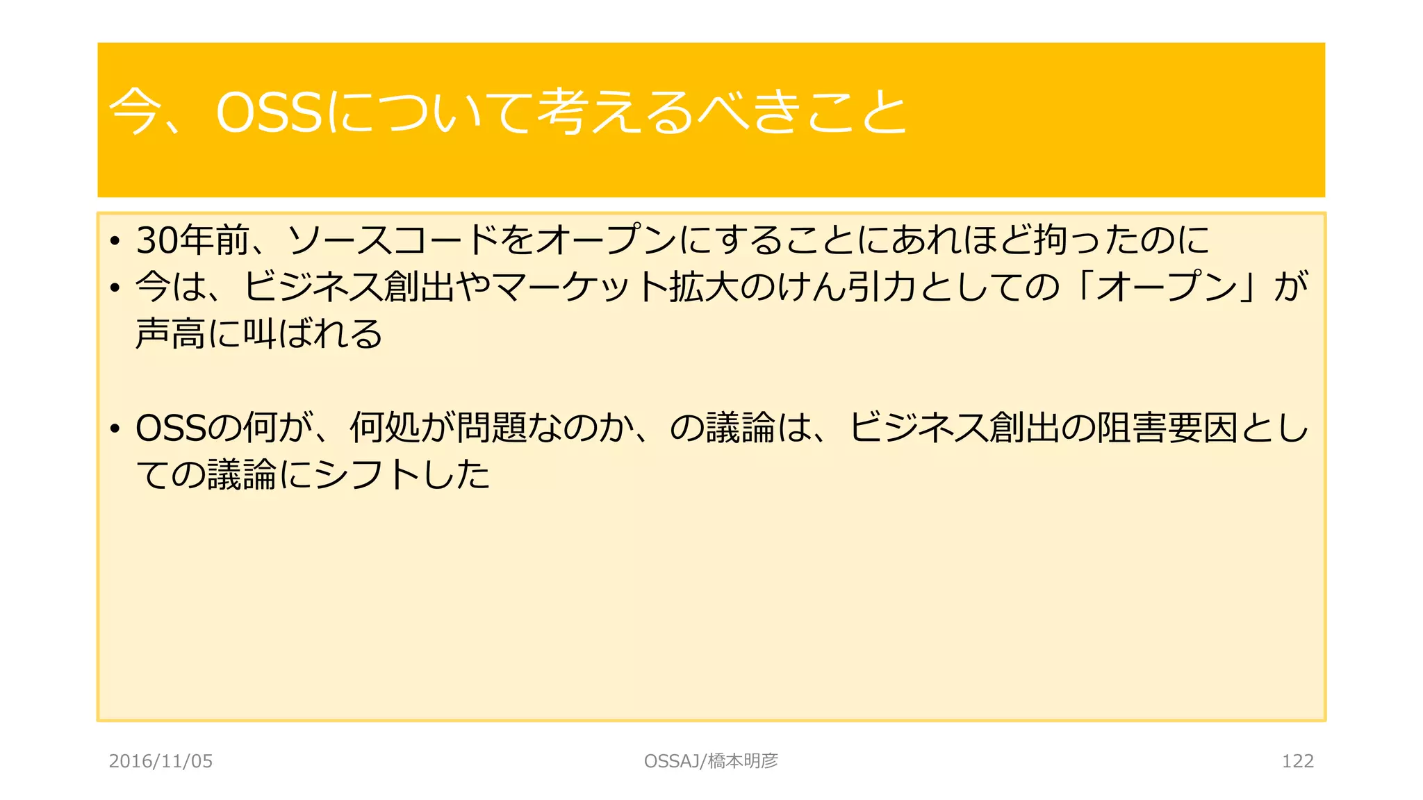 • 30年前、ソースコードをオープンにすることにあれほど拘ったのに
• 今は、ビジネス創出やマーケット拡大のけん引力としての「オープン」が
声高に叫ばれる
• OSSの何が、何処が問題なのか、の議論は、ビジネス創出の阻害要因とし
ての議論にシフトした
今、OSSについて考えるべきこと
2016/11/05 OSSAJ/橋本明彦 122
 