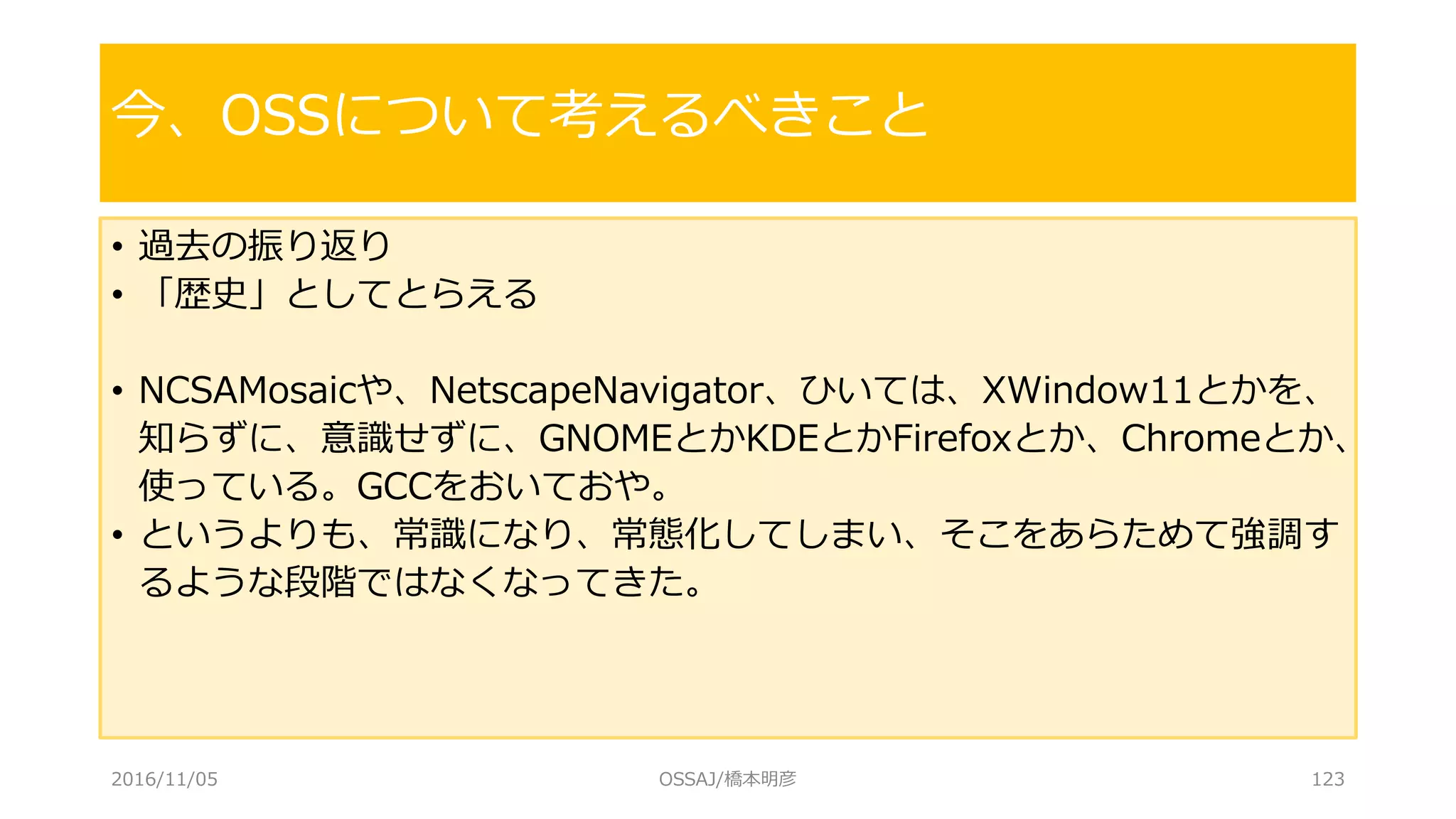 • 過去の振り返り
• 「歴史」としてとらえる
• NCSAMosaicや、NetscapeNavigator、ひいては、XWindow11とかを、
知らずに、意識せずに、GNOMEとかKDEとかFirefoxとか、Chromeとか、
使っている。GCCをおいておや。
• というよりも、常識になり、常態化してしまい、そこをあらためて強調す
るような段階ではなくなってきた。
今、OSSについて考えるべきこと
2016/11/05 OSSAJ/橋本明彦 123
 