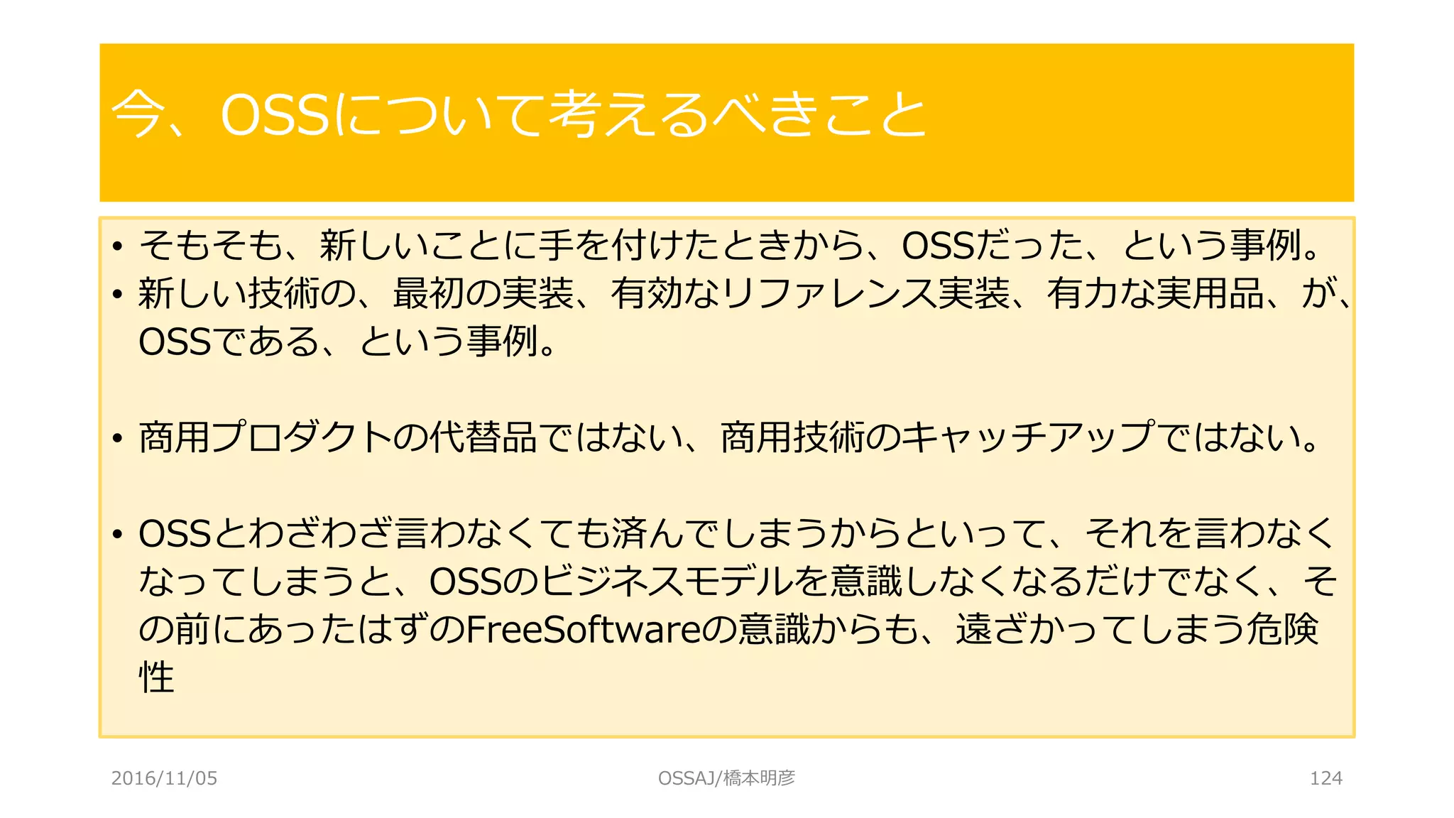 • そもそも、新しいことに手を付けたときから、OSSだった、という事例。
• 新しい技術の、最初の実装、有効なリファレンス実装、有力な実用品、が、
OSSである、という事例。
• 商用プロダクトの代替品ではない、商用技術のキャッチアップではない。
• OSSとわざわざ言わなくても済んでしまうからといって、それを言わなく
なってしまうと、OSSのビジネスモデルを意識しなくなるだけでなく、そ
の前にあったはずのFreeSoftwareの意識からも、遠ざかってしまう危険
性
今、OSSについて考えるべきこと
2016/11/05 OSSAJ/橋本明彦 124
 