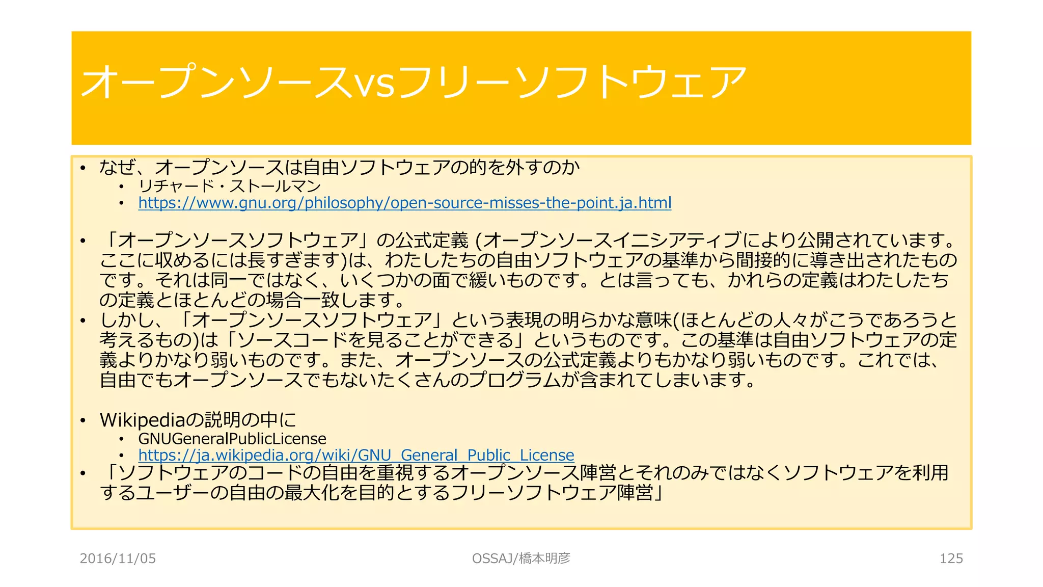 • なぜ、オープンソースは自由ソフトウェアの的を外すのか
• リチャード・ストールマン
• https://www.gnu.org/philosophy/open-source-misses-the-point.ja.html
• 「オープンソースソフトウェア」の公式定義 (オープンソースイニシアティブにより公開されています。
ここに収めるには長すぎます)は、わたしたちの自由ソフトウェアの基準から間接的に導き出されたもの
です。それは同一ではなく、いくつかの面で緩いものです。とは言っても、かれらの定義はわたしたち
の定義とほとんどの場合一致します。
• しかし、「オープンソースソフトウェア」という表現の明らかな意味(ほとんどの人々がこうであろうと
考えるもの)は「ソースコードを見ることができる」というものです。この基準は自由ソフトウェアの定
義よりかなり弱いものです。また、オープンソースの公式定義よりもかなり弱いものです。これでは、
自由でもオープンソースでもないたくさんのプログラムが含まれてしまいます。
• Wikipediaの説明の中に
• GNUGeneralPublicLicense
• https://ja.wikipedia.org/wiki/GNU_General_Public_License
• 「ソフトウェアのコードの自由を重視するオープンソース陣営とそれのみではなくソフトウェアを利用
するユーザーの自由の最大化を目的とするフリーソフトウェア陣営」
オープンソースvsフリーソフトウェア
2016/11/05 OSSAJ/橋本明彦 125
 