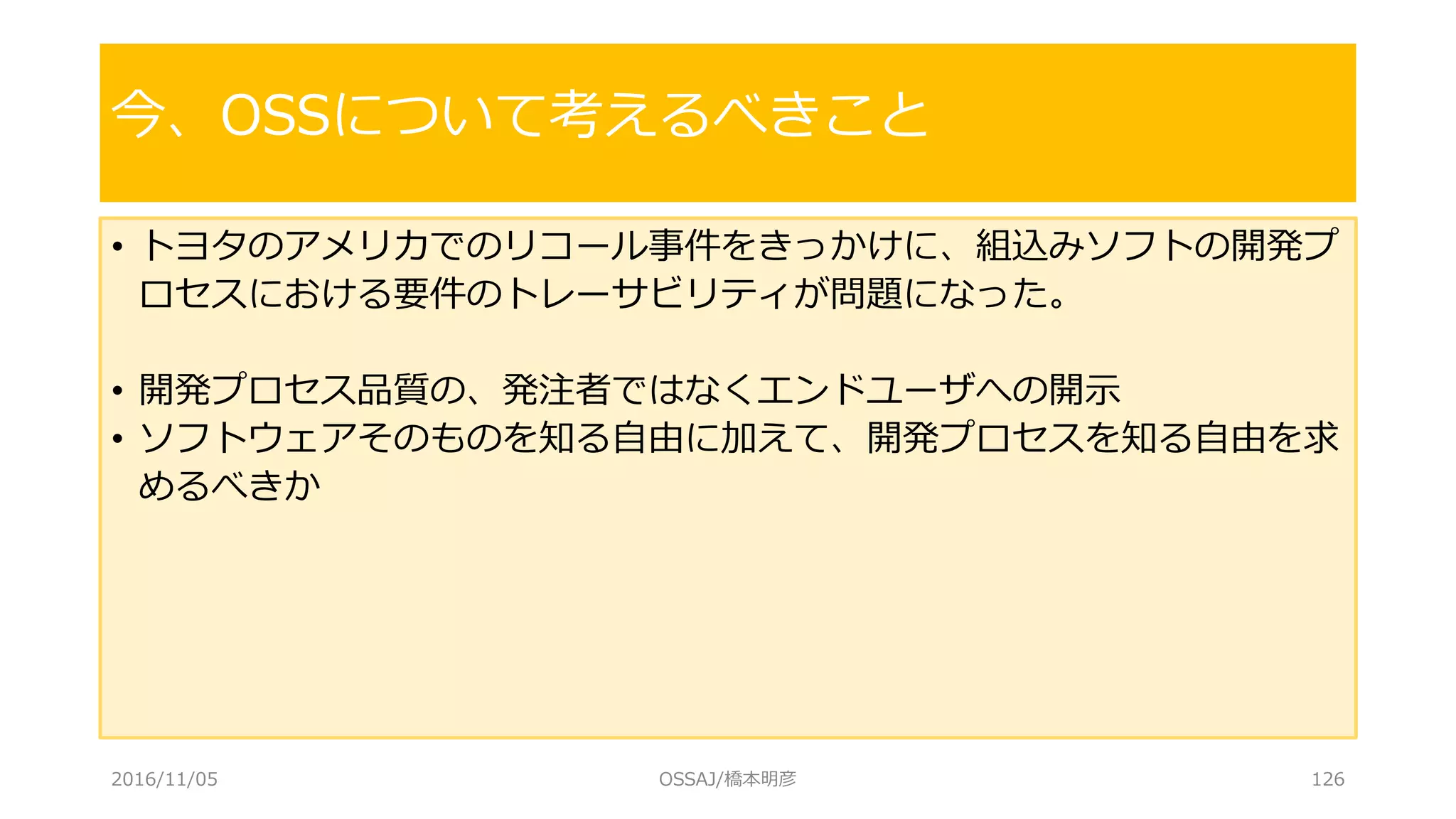 • トヨタのアメリカでのリコール事件をきっかけに、組込みソフトの開発プ
ロセスにおける要件のトレーサビリティが問題になった。
• 開発プロセス品質の、発注者ではなくエンドユーザへの開示
• ソフトウェアそのものを知る自由に加えて、開発プロセスを知る自由を求
めるべきか
今、OSSについて考えるべきこと
2016/11/05 OSSAJ/橋本明彦 126
 