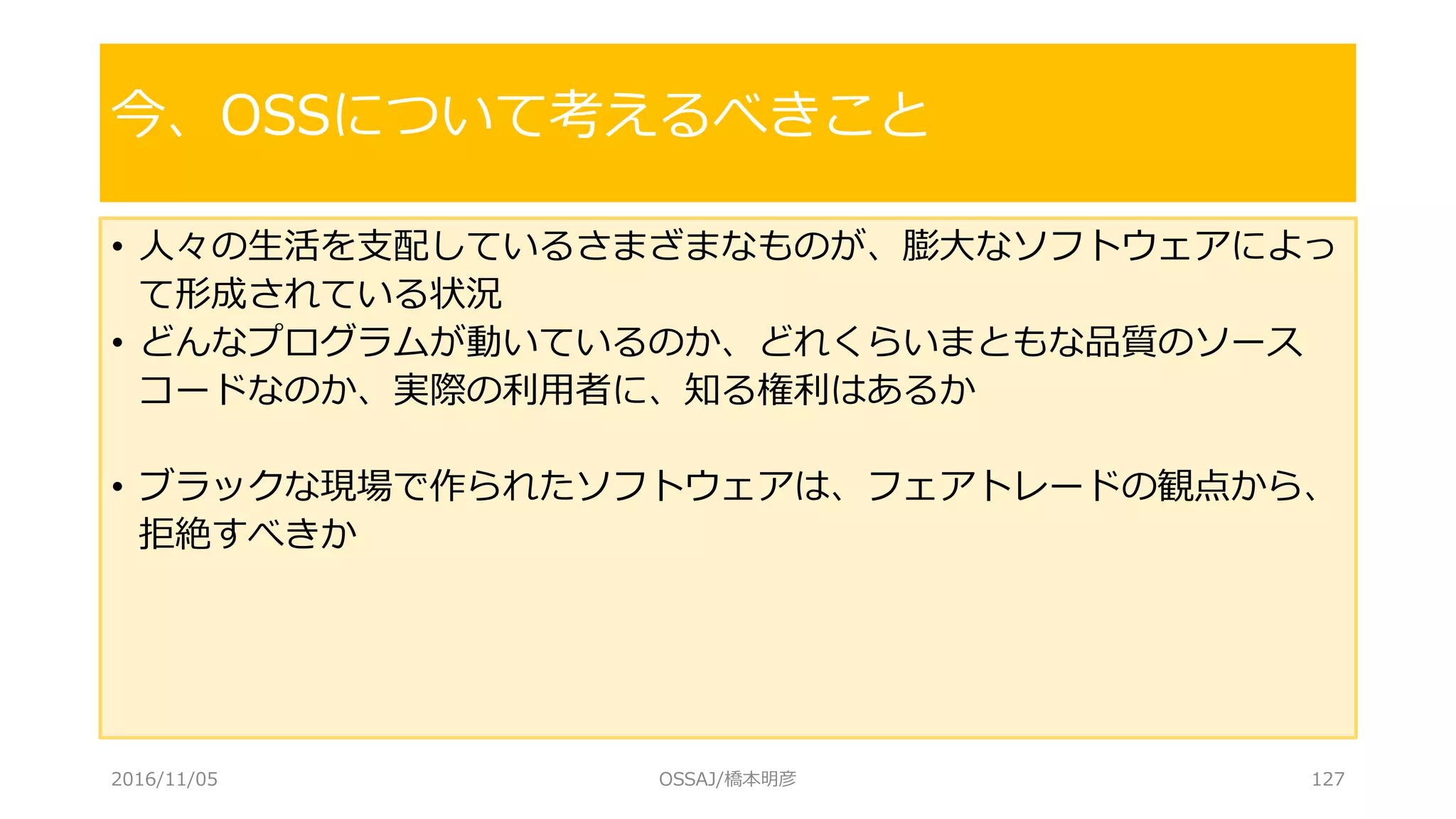 • 人々の生活を支配しているさまざまなものが、膨大なソフトウェアによっ
て形成されている状況
• どんなプログラムが動いているのか、どれくらいまともな品質のソース
コードなのか、実際の利用者に、知る権利はあるか
• ブラックな現場で作られたソフトウェアは、フェアトレードの観点から、
拒絶すべきか
今、OSSについて考えるべきこと
2016/11/05 OSSAJ/橋本明彦 127
 