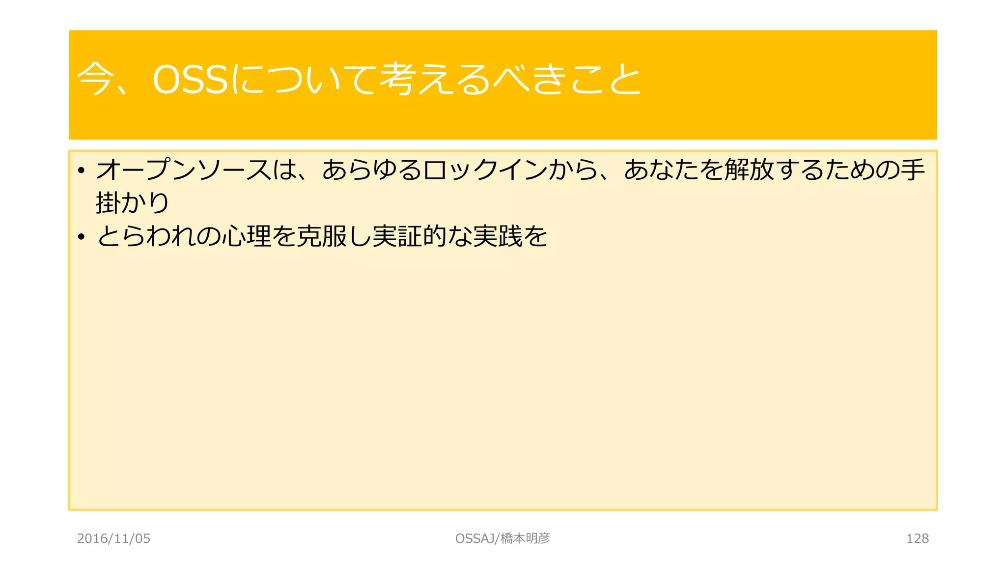 • オープンソースは、あらゆるロックインから、あなたを解放するための手
掛かり
• とらわれの心理を克服し実証的な実践を
今、OSSについて考えるべきこと
2016/11/05 OSSAJ/橋本明彦 128
 