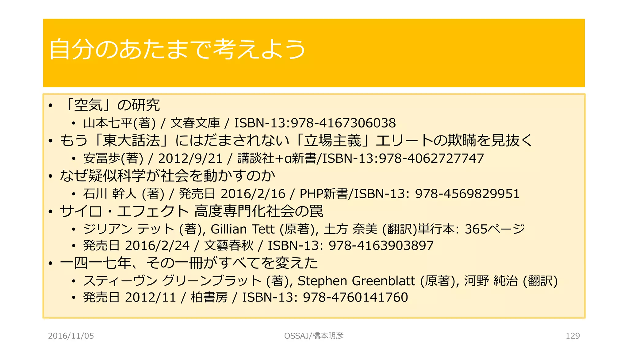 • 「空気」の研究
• 山本七平(著) / 文春文庫 / ISBN-13:978-4167306038
• もう「東大話法」にはだまされない「立場主義」エリートの欺瞞を見抜く
• 安冨歩(著) / 2012/9/21 / 講談社+α新書/ISBN-13:978-4062727747
• なぜ疑似科学が社会を動かすのか
• 石川 幹人 (著) / 発売日 2016/2/16 / PHP新書/ISBN-13: 978-4569829951
• サイロ・エフェクト 高度専門化社会の罠
• ジリアン テット (著), Gillian Tett (原著), 土方 奈美 (翻訳)単行本: 365ページ
• 発売日 2016/2/24 / 文藝春秋 / ISBN-13: 978-4163903897
• 一四一七年、その一冊がすべてを変えた
• スティーヴン グリーンブラット (著), Stephen Greenblatt (原著), 河野 純治 (翻訳)
• 発売日 2012/11 / 柏書房 / ISBN-13: 978-4760141760
自分のあたまで考えよう
2016/11/05 OSSAJ/橋本明彦 129
 