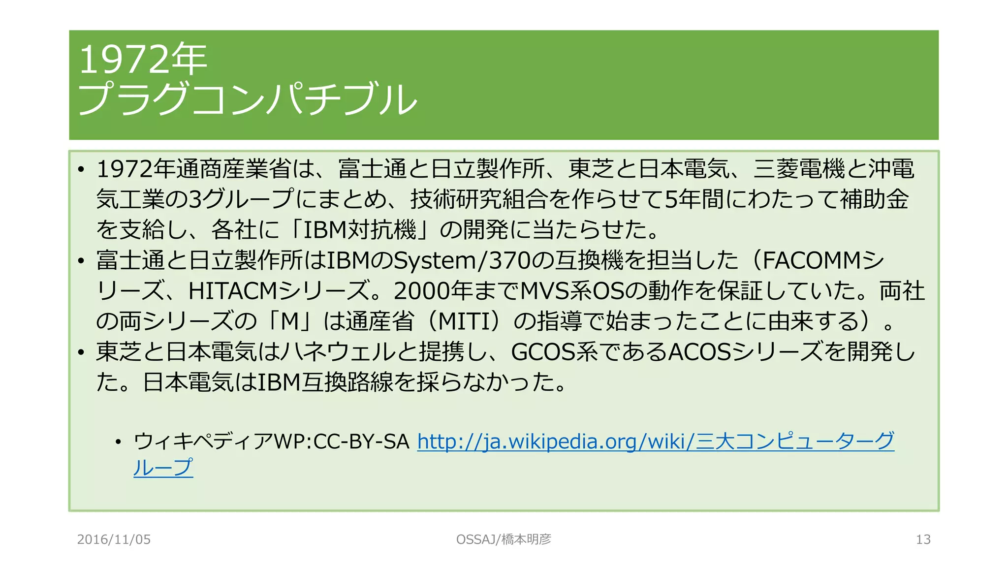 1972年
プラグコンパチブル
• 1972年通商産業省は、富士通と日立製作所、東芝と日本電気、三菱電機と沖電
気工業の3グループにまとめ、技術研究組合を作らせて5年間にわたって補助金
を支給し、各社に「IBM対抗機」の開発に当たらせた。
• 富士通と日立製作所はIBMのSystem/370の互換機を担当した（FACOMMシ
リーズ、HITACMシリーズ。2000年までMVS系OSの動作を保証していた。両社
の両シリーズの「M」は通産省（MITI）の指導で始まったことに由来する）。
• 東芝と日本電気はハネウェルと提携し、GCOS系であるACOSシリーズを開発し
た。日本電気はIBM互換路線を採らなかった。
• ウィキペディアWP:CC-BY-SA http://ja.wikipedia.org/wiki/三大コンピューターグ
ループ
2016/11/05 OSSAJ/橋本明彦 13
 