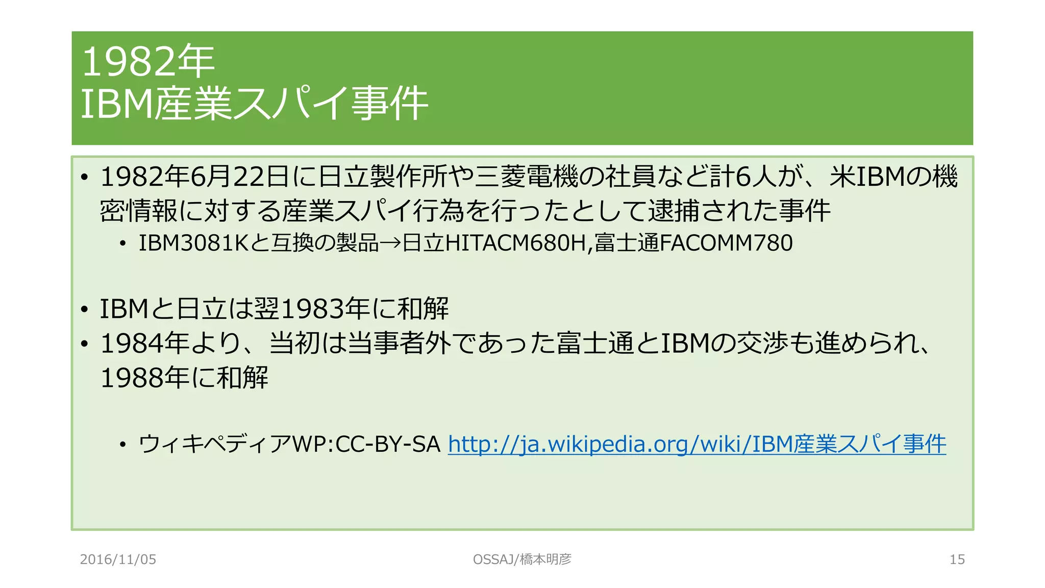 1982年
IBM産業スパイ事件
• 1982年6月22日に日立製作所や三菱電機の社員など計6人が、米IBMの機
密情報に対する産業スパイ行為を行ったとして逮捕された事件
• IBM3081Kと互換の製品→日立HITACM680H,富士通FACOMM780
• IBMと日立は翌1983年に和解
• 1984年より、当初は当事者外であった富士通とIBMの交渉も進められ、
1988年に和解
• ウィキペディアWP:CC-BY-SA http://ja.wikipedia.org/wiki/IBM産業スパイ事件
2016/11/05 OSSAJ/橋本明彦 15
 