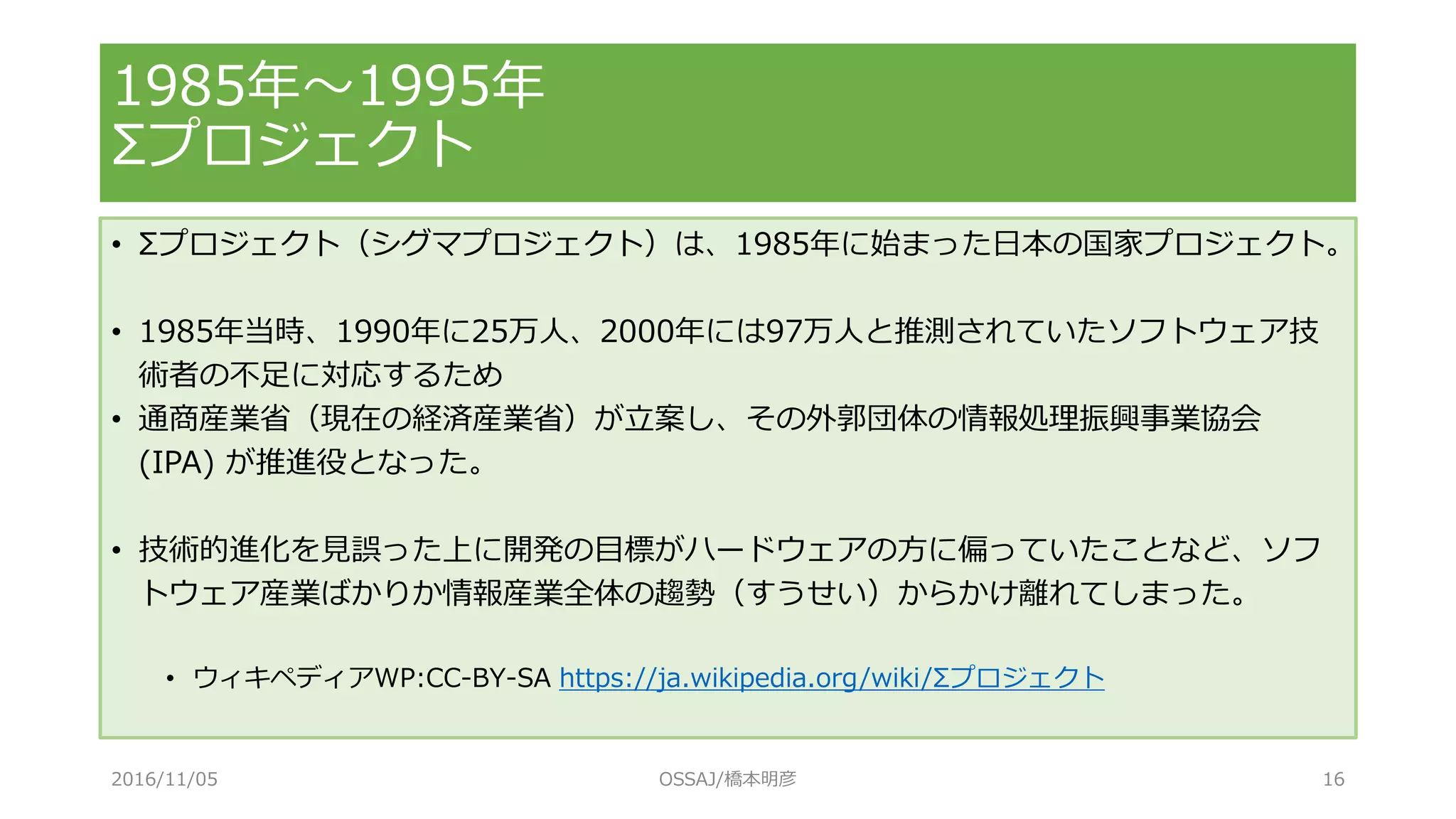 • Σプロジェクト（シグマプロジェクト）は、1985年に始まった日本の国家プロジェクト。
• 1985年当時、1990年に25万人、2000年には97万人と推測されていたソフトウェア技
術者の不足に対応するため
• 通商産業省（現在の経済産業省）が立案し、その外郭団体の情報処理振興事業協会
(IPA) が推進役となった。
• 技術的進化を見誤った上に開発の目標がハードウェアの方に偏っていたことなど、ソフ
トウェア産業ばかりか情報産業全体の趨勢（すうせい）からかけ離れてしまった。
• ウィキペディアWP:CC-BY-SA https://ja.wikipedia.org/wiki/Σプロジェクト
1985年～1995年
Σプロジェクト
2016/11/05 OSSAJ/橋本明彦 16
 